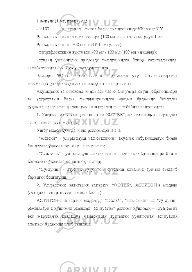 1 ампула (1 мг) препарат); • 1:100 ни стерил физик билан суюлтиришда 500 минг ИУ Ронколеикиннинг эритмаси. рум (100 мл физик эритма учун 1 мл Ронколеикиннинг 500 минг ИУ 1 ампуласи); • сипрофлоксацин эритмаси 200 мг / 100 мл (100 мл идишлар); • стерил физиологик эритмада суюлтирилган бошқа антисептиклар, антибиотиклар ёки Иммуномодуляторлар. Бачадон бўйни патологияларини даволаш учун ишлатиладиган кавитация ултратовушли жарроҳлик аппаратлари Акушерлик ва гинекологияда паст частотали ултратовуш тебранишлари ва ултратовуш билан фаоллаштирилган эритма ёрдамида биологик тўқималарга таъсир қилиш учун ишлатиладиган асбоблар келтирилган. 1. Ултрасоник кавитация аппарати &#34;ФОТЕК&#34;, аcтитон модели (суюқлик аспирацияси режимисиз). Ушбу модел қуйидаги иш режимларига эга: • &#34;Асосий&#34; - ултратовуш частотасининг акустик тебранишлари билан биологик тўқималарга интенсив таъсир; • &#34;Селектив&#34; - ултратовуш частотасининг акустик тебранишлари билан биологик тўқималарга юмшоқ таъсир; • &#34;Суғориш&#34; - акустик тугуннинг суғориш каналига эритма этказиб беришни бошқариш. 2. Ултрасоник кавитация аппарати &#34;ФОТЕК&#34;, АCТИТОН-а модели (суюқлик аспирацияси режими билан). АCТИТОН-а аппарати моделида &#34;асосий&#34;, &#34;танланган&#34; ва &#34;суғориш&#34; режимларига қўшимча равишда &#34;аспирация&#34; режими қўшилди – терапевтик ёки жарроҳлик аралашув майдонидан эритмани ўрнатилган аспирация помпаси ёрдамида олиб ташлаш. 