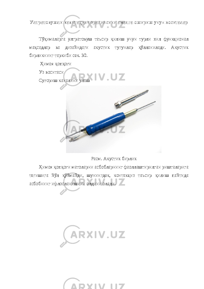 Ултратовушли кавитация терапиясини амалга ошириш учун воситалар Тўқималарга ултратовуш таъсир қилиш учун турли хил функционал мақсадлар ва дизайндаги акустик тугунлар қўлланилади. Акустик бирликнинг таркиби сек. 30. Ҳимоя қопқоғи Уз воситаси Суғориш каналини улаш Расм. Акустик бирлик Ҳимоя қопқоғи матоларни асбобларнинг фаоллаштирилган ришталарига тегишига йўл қўймайди, шунингдек, контакциз таъсир қилиш пайтида асбобнинг ифлосланишини олдини олади. 
