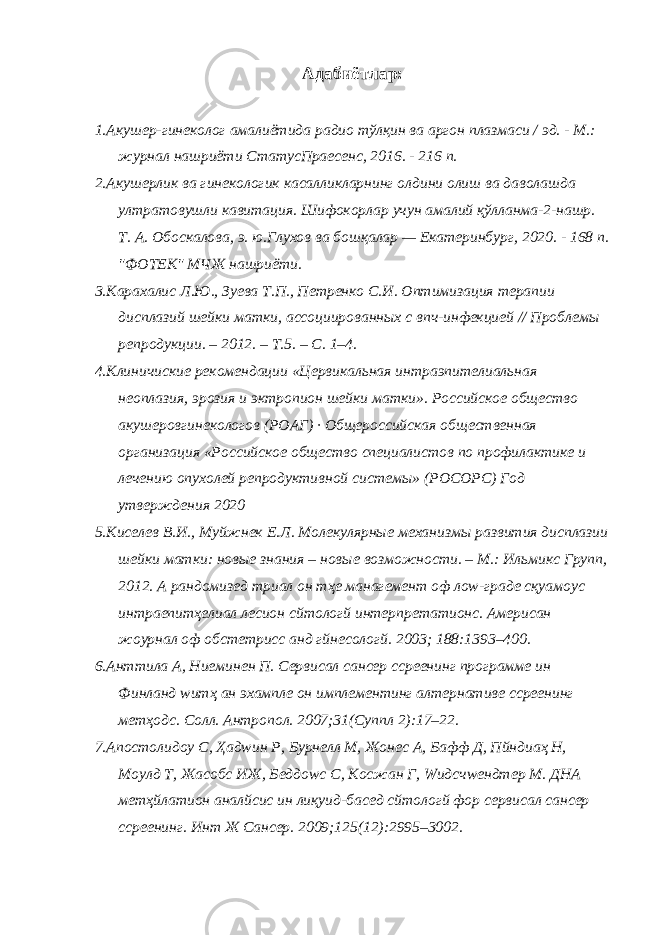 Адабиётлар: 1.Акушер-гинеколог амалиётида радио тўлқин ва аргон плазмаси / эд. - М.: журнал нашриёти СтатусПраесенс, 2016. - 216 п. 2.Акушерлик ва гинекологик касалликларнинг олдини олиш ва даволашда ултратовушли кавитация. Шифокорлар учун амалий қўлланма-2-нашр. Т. А. Обоскалова, э. ю.Глухов ва бошқалар — Екатеринбург, 2020. - 168 п. &#34;ФОТЕК&#34; МЧЖ нашриёти. 3.Карахалис Л.Ю., Зуева Т.П., Петренко С.И. Оптимизация терапии дисплазий шейки матки, ассоциированных с впч-инфекцией // Проблемы репродукции. – 2012. – Т.5. – C. 1–4. 4.Клиничиские рекомендации «Цервикальная интраэпителиальная неоплазия, эрозия и эктропион шейки матки». Российское общество акушеровгинекологов (РОАГ) · Общероссийская общественная организация «Российское общество специалистов по профилактике и лечению опухолей репродуктивной системы» (РОСОРС) Год утверждения 2020 5.Киселев В.И., Муйжнек Е.Л. Молекулярные механизмы развития дисплазии шейки матки: новые знания – новые возможности. – М.: Ильмикс Групп, 2012. А рандомизед триал он тҳе манагемент оф лоw-граде сқуамоус интраепитҳелиал лесион cйтологй интерпретатионс. Америcан жоурнал оф обстетриcс анд гйнеcологй. 2003; 188:1393–400. 6.Анттила А, Ниеминен П. Cервиcал cанcер сcреенинг программе ин Финланд wитҳ ан эхампле он имплементинг алтернативе сcреенинг метҳодс. Cолл. Антропол. 2007;31(Суппл 2):17–22. 7.Апостолидоу С, Ҳадwин Р, Бурнелл М, Жонес А, Бафф Д, Пйндиаҳ Н, Моулд Т, Жаcобс ИЖ, Беддоwс С, Коcжан Г, Wидсчwендтер М. ДНА метҳйлатион аналйсис ин лиқуид-басед cйтологй фор cервиcал cанcер сcреенинг. Инт Ж Cанcер. 2009;125(12):2995–3002. 