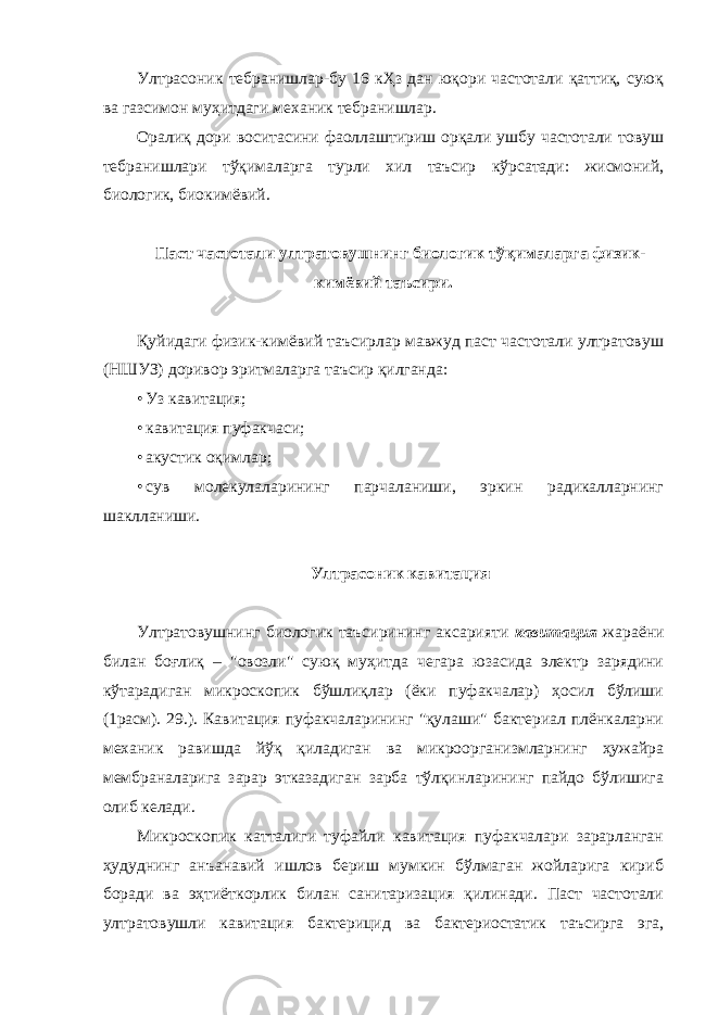 Ултрасоник тебранишлар-бу 16 кҲз дан юқори частотали қаттиқ, суюқ ва газсимон муҳитдаги механик тебранишлар. Оралиқ дори воситасини фаоллаштириш орқали ушбу частотали товуш тебранишлари тўқималарга турли хил таъсир кўрсатади: жисмоний, биологик, биокимёвий. Паст частотали ултратовушнинг биологик тўқималарга физик- кимёвий таъсири. Қуйидаги физик-кимёвий таъсирлар мавжуд паст частотали ултратовуш (НШУЗ) доривор эритмаларга таъсир қилганда: • Уз кавитация; • кавитация пуфакчаси; • акустик оқимлар; • сув молекулаларининг парчаланиши, эркин радикалларнинг шаклланиши. Ултрасоник кавитация Ултратовушнинг биологик таъсирининг аксарияти кавитация жараёни билан боғлиқ – &#34;овозли&#34; суюқ муҳитда чегара юзасида электр зарядини кўтарадиган микроскопик бўшлиқлар (ёки пуфакчалар) ҳосил бўлиши (1расм). 29.). Кавитация пуфакчаларининг &#34;қулаши&#34; бактериал плёнкаларни механик равишда йўқ қиладиган ва микроорганизмларнинг ҳужайра мембраналарига зарар этказадиган зарба тўлқинларининг пайдо бўлишига олиб келади. Микроскопик катталиги туфайли кавитация пуфакчалари зарарланган ҳудуднинг анъанавий ишлов бериш мумкин бўлмаган жойларига кириб боради ва эҳтиёткорлик билан санитаризация қилинади. Паст частотали ултратовушли кавитация бактерицид ва бактериостатик таъсирга эга, 