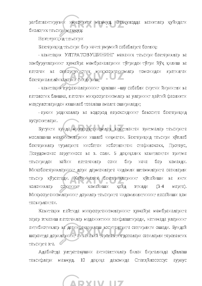 рағбатлантирувчи имконияти мавжуд. Фавқулодда вазиятлар қуйидаги биологик таъсири мавжуд: Бактерицид таъсири Бактерицид таъсири бир нечта умумий сабабларга боғлиқ: • кавитация УЛТРАТОВУШИНИНГ механик таъсири-бактериялар ва замбуруғларнинг ҳужайра мембраналарини тўғридан-тўғри йўқ қилиш ва патоген ва оппортунистик микроорганизмлар томонидан яратилган бактериал плёнкаларни синдириш; • кавитация пуфакчаларининг қулаши –шу сабабли сиртни йирингли ва патологик бляшка, патоген микроорганизмлар ва уларнинг ҳаётий фаолияти маҳсулотларидан яхшилаб тозалаш амалга оширилади; • еркин радикаллар ва водород пероксиднинг бевосита бактерицид хусусиятлари. Бугунги кунда микроорганизмлар кавитланган эритмалар таъсирига мослашиш механизмларини ишлаб чиқмаган. Бактерицид таъсири кўплаб бактериялар турларига нисбатан исботланган: стафилококк, Протеус, Псеудомонас аеругиноса ва э. cоли. 5 дақиқалик кавитланган эритма таъсиридан кейин патогенлар сони бир неча бор камаяди. Микобактерияларнинг дори дармонларга чидамли штаммларига сезиларли таъсир кўрсатади. Кейинчалик бактерияларнинг кўпайиши ва янги колониялар сонининг камайиши қайд этилди (3-4 марта). Микроорганизмларнинг дорилар таъсирига чидамлилигининг пасайиши ҳам тасвирланган. Кавитация пайтида микроорганизмларнинг ҳужайра мембраналарига зарар этказиш патогенлар маданиятини заифлаштиради, натижада уларнинг антибиотиклар ва дезинфекциялаш воситаларига сезгирлиги ошади. Бундай шароитда дориларнинг анъанавий терапевтик дозалари сезиларли терапевтик таъсирга эга. Адабиётда ултратовушни антисептиклар билан биргаликда қўллаш тавсифлари мавжуд. 10 дақиқа давомида Стапҳйлоcоccус ауреус 