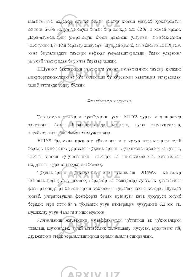 маданиятига водород перикс билан таъсир қилиш микроб ҳужайралари сонини 5-6% га, ултратовуш билан биргаликда эса 80% га камайтиради. Дори-дармонларни ултратовуш билан даволаш уларнинг антибактериал таъсирини 1,7–10,8 баравар оширади. Шундай қилиб, антибиотик ва НҲТСА нинг биргаликдаги таъсири нафақат умумлаштирилади, балки уларнинг умумий таъсиридан бир неча баравар ошади. НШунинг бактерицид таъсирига унинг интенсивлиги таъсир қилади: микроорганизмларнинг йўқ қилиниши бу кўрсаткич кавитация чегарасидан ошиб кетганда содир бўлади. Фонофоретик таъсир Терапевтик таъсирни кучайтириш учун НШУЗ турли хил доривор эритмалар билан бирлаштирилади, масалан, суюқ антисептиклар, антибиотиклар ёки Иммуномодуляторлар. НШУЗ ёрдамида препарат тўқималарнинг чуқур қатламларига этиб боради. Пенетрация даражаси тўқималарнинг функционал ҳолати ва турига, таъсир қилиш тугунларининг таъсири ва интенсивлигига, киритилган модданинг тури ва миқдорига боғлиқ. Тўқималарнинг ўтказувчанлигини яхшилаш ЛМWҲ капилляр тизилмаларда (тери, шиллиқ пардалар ва бошқалар) суюқлик ҳаракатини фаол равишда рағбатлантириш қобилияти туфайли юзага келади. Шундай қилиб, ултратовушли фонофорез билан препарат анча чуқурроқ кириб боради: тери ости ёг ъ тўқимаси учун пенетрация чуқурлиги 6,3 мм га, мушаклар учун-4 мм га этиши мумкин. Яллиғланиш жараёнини муваффақиятли тўхтатиш ва тўқималарни тозалаш, шунингдек, қулай метаболик силжишлар, хусусан, муҳитнинг пҲ даражасини тезда нормаллаштириш орқали амалга оширилади. 