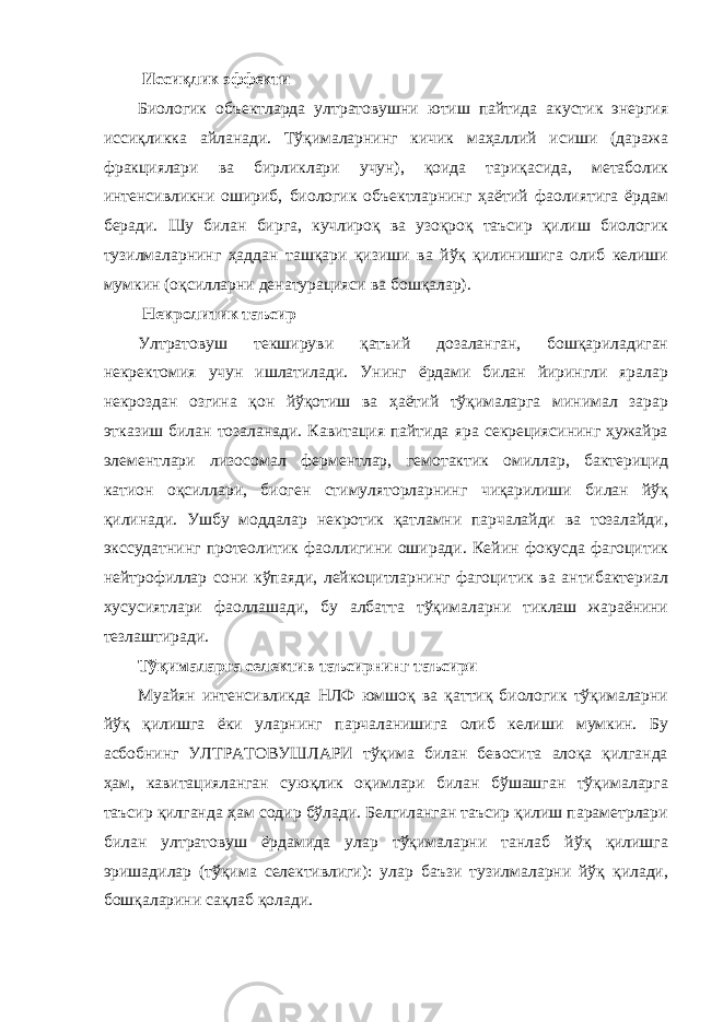  Иссиқлик эффекти Биологик объектларда ултратовушни ютиш пайтида акустик энергия иссиқликка айланади. Тўқималарнинг кичик маҳаллий исиши (даража фракциялари ва бирликлари учун), қоида тариқасида, метаболик интенсивликни ошириб, биологик объектларнинг ҳаётий фаолиятига ёрдам беради. Шу билан бирга, кучлироқ ва узоқроқ таъсир қилиш биологик тузилмаларнинг ҳаддан ташқари қизиши ва йўқ қилинишига олиб келиши мумкин (оқсилларни денатурацияси ва бошқалар). Некролитик таъсир Ултратовуш текшируви қатъий дозаланган, бошқариладиган некректомия учун ишлатилади. Унинг ёрдами билан йирингли яралар некроздан озгина қон йўқотиш ва ҳаётий тўқималарга минимал зарар этказиш билан тозаланади. Кавитация пайтида яра секрециясининг ҳужайра элементлари лизосомал ферментлар, гемотактик омиллар, бактерицид катион оқсиллари, биоген стимуляторларнинг чиқарилиши билан йўқ қилинади. Ушбу моддалар некротик қатламни парчалайди ва тозалайди, экссудатнинг протеолитик фаоллигини оширади. Кейин фокусда фагоцитик нейтрофиллар сони кўпаяди, лейкоцитларнинг фагоцитик ва антибактериал хусусиятлари фаоллашади, бу албатта тўқималарни тиклаш жараёнини тезлаштиради. Тўқималарга селектив таъсирнинг таъсири Муайян интенсивликда НЛФ юмшоқ ва қаттиқ биологик тўқималарни йўқ қилишга ёки уларнинг парчаланишига олиб келиши мумкин. Бу асбобнинг УЛТРАТОВУШЛАРИ тўқима билан бевосита алоқа қилганда ҳам, кавитацияланган суюқлик оқимлари билан бўшашган тўқималарга таъсир қилганда ҳам содир бўлади. Белгиланган таъсир қилиш параметрлари билан ултратовуш ёрдамида улар тўқималарни танлаб йўқ қилишга эришадилар (тўқима селективлиги): улар баъзи тузилмаларни йўқ қилади, бошқаларини сақлаб қолади. 