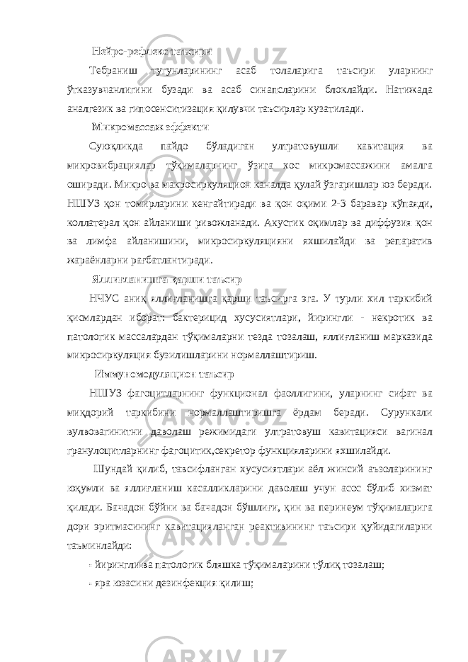  Нейро-рефлекс таъсири Тебраниш тугунларининг асаб толаларига таъсири уларнинг ўтказувчанлигини бузади ва асаб синапсларини блоклайди. Натижада аналгезик ва гипосенситизация қилувчи таъсирлар кузатилади. Микромассаж эффекти Суюқликда пайдо бўладиган ултратовушли кавитация ва микровибрациялар тўқималарнинг ўзига хос микромассажини амалга оширади. Микро ва макросиркуляцион каналда қулай ўзгаришлар юз беради. НШУЗ қон томирларини кенгайтиради ва қон оқими 2-3 баравар кўпаяди, коллатерал қон айланиши ривожланади. Акустик оқимлар ва диффузия қон ва лимфа айланишини, микросиркуляцияни яхшилайди ва репаратив жараёнларни рағбатлантиради. Яллиғланишга қарши таъсир НЧУС аниқ яллиғланишга қарши таъсирга эга. У турли хил таркибий қисмлардан иборат: бактерицид хусусиятлари, йирингли - некротик ва патологик массалардан тўқималарни тезда тозалаш, яллиғланиш марказида микросиркуляция бузилишларини нормаллаштириш. Иммуномодуляцион таъсир НШУЗ фагоцитларнинг функционал фаоллигини, уларнинг сифат ва миқдорий таркибини нормаллаштиришга ёрдам беради. Сурункали вулвовагинитни даволаш режимидаги ултратовуш кавитацияси вагинал гранулоцитларнинг фагоцитик,секретор функцияларини яхшилайди. Шундай қилиб, тавсифланган хусусиятлари аёл жинсий аъзоларининг юқумли ва яллиғланиш касалликларини даволаш учун асос бўлиб хизмат қилади. Бачадон бўйни ва бачадон бўшлиғи, қин ва перинеум тўқималарига дори эритмасининг кавитацияланган реактивининг таъсири қуйидагиларни таъминлайди: • йирингли ва патологик бляшка тўқималарини тўлиқ тозалаш; • яра юзасини дезинфекция қилиш; 