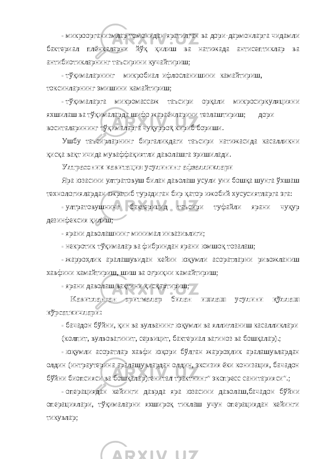 • микроорганизмлар томонидан яратилган ва дори-дармонларга чидамли бактериал плёнкаларни йўқ қилиш ва натижада антисептиклар ва антибиотикларнинг таъсирини кучайтириш; • тўқималарнинг микробиал ифлосланишини камайтириш, токсинларнинг эмишини камайтириш; • тўқималарга микромассаж таъсири орқали микросиркуляцияни яхшилаш ва тўқималарда шифо жараёнларини тезлаштириш;  дори воситаларининг тўқималарга чуқурроқ кириб бориши. Ушбу таъсирларнинг биргаликдаги таъсири натижасида касалликни қисқа вақт ичида муваффақиятли даволашга эришилади. Ултрасоник кавитация усулининг афзалликлари Яра юзасини ултратовуш билан даволаш усули уни бошқа шунга ўхшаш технологиялардан ажратиб турадиган бир қатор ижобий хусусиятларга эга: • ултратовушнинг бактерицид таъсири туфайли ярани чуқур дезинфексия қилиш; • ярани даволашнинг минимал инвазивлиги; • некротик тўқималар ва фибриндан ярани юмшоқ тозалаш; • жарроҳлик аралашувидан кейин юқумли асоратларни ривожланиш хавфини камайтириш, шиш ва оғриқни камайтириш; • ярани даволаш вақтини қисқартириш; Кавитланган эритмалар билан ишлаш усулини қўллаш кўрсаткичлари: • бачадон бўйни, қин ва вулванинг юқумли ва яллиғланиш касалликлари (колпит, вулвовагинит, сервицит, бактериал вагиноз ва бошқалар).; • юқумли асоратлар хавфи юқори бўлган жарроҳлик аралашувлардан олдин (интраутерина аралашувлардан олдин, эксизия ёки конизация, бачадон бўйни биопсияси ва бошқалар)генитал трактнинг&#34; экспресс санитарияси&#34;.; • операциядан кейинги даврда яра юзасини даволаш,бачадон бўйни операциялари, тўқималарни яхшироқ тиклаш учун операциядан кейинги тикувлар; 