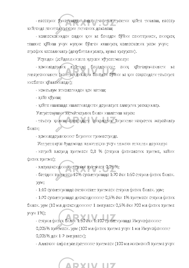 • пессарни ўрнатишдан олдин генитал трактни қайта тиклаш, пессар кийганда генитал трактни гигиеник даволаш; • колпоскопиядан олдин қин ва бачадон бўйни санитарияси, аниқроқ ташхис қўйиш учун муҳим бўлган яхшироқ колпоскопик расм учун;  атрофик касалликлар (декубитал яралар, вулва краурози). Усулдан фойдаланишга қарши кўрсатмалар: • ҳомиладорлик пайтида бачадоннинг аниқ қўзғалувчанлиги ва гипертониклиги (контрендикация бачадон бўйни ва қин соҳасидаги таъсирга нисбатан қўлланилади); • номаълум этиологиядан қон кетиш; • ҳайз кўриш; • қайта ишлашда ишлатиладиган дориларга аллергик реакциялар. Ултратовушни эҳтиёткорлик билан ишлатиш керак: • таъсир қилиш соҳасидаги онкологик йирингли-некротик жараёнлар билан; • ҳомиладорликнинг биринчи триместрида. Ултратовуш ёрдамида кавитация учун тавсия этилган дорилар: • натрий хлорид эритмаси 0,9 % (стерил физиологик эритма, кейин физик эритма); • хлорҳексидиннинг сувли эритмаси 0,05 %; • бетадин эритмаси 10% суюлтиришда 1:20 ёки 1:50 стерил физик билан. рум; • 1:10 суюлтиришда октенисепт эритмаси стерил физик билан. рум; • 1:20 суюлтиришда диоксидиннинг 0,5% ёки 1% эритмаси стерил физик билан. рум (10 мл диоксидиннинг 1 ампуласи 0,5% ёки 200 мл физик эритма учун 1%); • стерил физик билан 1:50 ёки 1:100 суюлтиришда Имунофаннинг 0,005% эритмаси. рум (100 мл физик эритма учун 1 мл Имунофаннинг 0,005% дан 1-2 ампуласи); • Аллокин-алфа препаратининг эритмаси (100 мл жисмоний эритма учун 