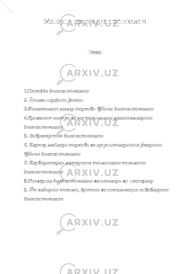 Моторни техник диагностикалаш Режа: 1.Стендда диагностикалаш 2. Ёнилғи сарфини ўлчаш 3.Ишлатилган газлар таркиби бўйича диагностикалаш 4.Кривошип-шатун ва газ тақсимлаш механизмларини диагностикалаш 5. Виброакустик диагностикалаш 6. Картер мойлари таркиби ва хусусиятларининг ўзгариши бўйича диагностикалаш 7. Карбюраторли моторнинг таъминлаш тизимини диагностикалаш 8.Универсал диагностикалаш воситалари ва сканерлар 9. Ўт олдириш тизими, ёритиш ва сигнализация асбобларини диагностикалаш 