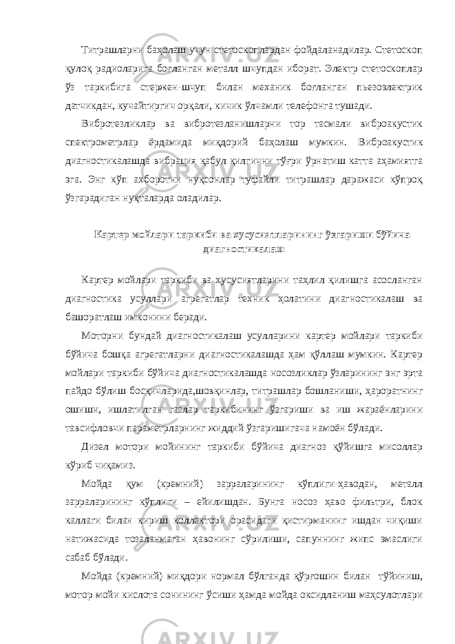 Титрашларни баҳолаш учун стетоскоплардан фойдаланадилар. Стетоскоп қулоқ радиоларига боғланган металл шчупдан иборат. Электр стетоскоплар ўз таркибига стержен-шчуп билан механик боғланган пьезоэлектрик датчикдан, кучайтиргич орқали, кичик ўлчамли телефонга тушади. Вибротезликлар ва вибротезланишларни тор тасмали виброакустик спектрометрлар ёрдамида миқдорий баҳолаш мумкин. Виброакустик диагностикалашда вибрация қабул қилгични тўғри ўрнатиш катта аҳамиятга эга. Энг кўп ахборотни нуқсонлар туфайли титрашлар даражаси кўпроқ ўзгарадиган нуқталарда оладилар. Картер мойлари таркиби ва хусусиятларининг ўзгариши бўйича диагностикалаш Картер мойлари таркиби ва хусусиятларини таҳлил қилишга асосланган диагностика усуллари агрегатлар техник ҳолатини диагностикалаш ва башоратлаш имконини беради. Моторни бундай диагностикалаш усулларини картер мойлари таркиби бўйича бошқа агрегатларни диагностикалашда ҳам қўллаш мумкин. Картер мойлари таркиби бўйича диагностикалашда носозликлар ўзларининг энг эрта пайдо бўлиш босқичларида,шовқинлар, титрашлар бошланиши, ҳароратнинг ошиши, ишлатилган газлар таркибининг ўзгариши ва иш жараёнларини тавсифловчи параметрларнинг жиддий ўзгаришигача намоён бўлади. Дизел мотори мойининг таркиби бўйича диагноз қўйишга мисоллар кўриб чиқамиз. Мойда қум (кремний) зарраларининг кўплиги-ҳаводан, металл зарраларининг кўплиги – ейилишдан. Бунга носоз ҳаво фильтри, блок каллаги билан кириш коллектори орасидаги қистирманинг ишдан чиқиши натижасида тозаланмаган ҳавонинг сўрилиши, сапуннинг жипс эмаслиги сабаб бўлади. Мойда (кремний) миқдори нормал бўлганда қўрғошин билан тўйиниш, мотор мойи кислота сонининг ўсиши ҳамда мойда оксидланиш маҳсулотлари 