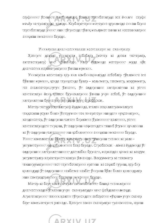 сарфининг ўсишига олиб келади, бошқа тартиботларда эса ёнилғи сарфи меъёр чегараларида қолади. Карбюраторни моторсиз қурилмада синаш барча тартиботларда унинг иши тўғрисида тўлиқ маълумот олиш ва носозликларни аниқлаш имконини беради. Универсал диагностикалаш воситалари ва сканерлар Ҳозирги даврда универсал асбоблар (мотор ва дизел тестерлар, автотестерлар) кенг қўлланади. Улар ёрдамида моторнинг жуда кўп диагностик параметрларини ўлчаш мумкин. Универсал воситалар ҳар хил комбинацияларда асбоблар тўпламига эга бўлиши мумкин, қоида тариқасида булар – вольтметр, тахометр, вакуумметр, газ анализатори,тутун ўлчагич, ўт олдиришни илгарилатиш ва узгич контактлари ёпиқ ҳолати бурчакларини ўлчаш учун асбоб, ўт олдиришни илгарилатиш бурчагини аниқлаш учун стробоскоп. Мотор-тестер осциллограф ёрдамида, эталон осциллограммаларга таққослаш усули билан ўзгарувчан ток генератори ишидаги нуқсонларни, конденсатор, ўт олдириш ғалтаги бирламчи ўрамининг ҳолатини, узгич контактларидаги тирқиш, ўт олдириш чақмоғидаги тешиб ўтувчи кучланиш ва ўт олдириш ғалтагининг иш қобилиятини аниқлаш имконини беради. Унинг комплектида бўлган вольтметр ишга тушириш тизими ва реле – регуляторнинг иш қобилиятига баҳо беради. Стробоскоп - лампа ёрдамида ўт олдиришни илгарилатишнинг дастлабки бурчаги, марказдан қочма ва вакуум регуляторлар характеристикалари ўлчанади. Вакуумметр ва тахометр текширувларининг тест тартиботларини яратиш ва сақлаб туриш, ҳар бир цилиндрда ўт олдиришни навбатма-навбат ўчириш йўли билан цилиндрлар иши самарадорлигини баҳолаш имконини беради. Мотор ва борт компьютерли автомобилнинг бошқа тизимларини диагностикадан ўтказиш учун сканерлардан кенг фойдаланилмоқда. Агрегатларнинг техник ҳолати тўғрисидаги ахборотни «ўқиш» учун сканер борт компьютерига уланади. Ҳозирги замон сканерлари трансмиссия, юриш 