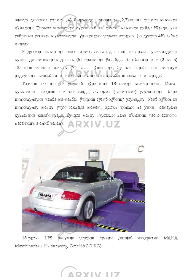 электр динамик тормоз (4) ёрдамида роликларга (2,3)қарши тормоз моменти қўйилади. Тормоз моментига мутаносиб акс таъсир моменти пайдо бўлади, уни тебранма таянчга мувозанатли ўрнатилган тормоз корпуси (индуктор 4б) қабул қилади. Индуктор электр динамик тормоз статоридан пишанг орқали узатиладиган кучни динамометрик датчик (5) ёрдамида ўлчайди. Барабанларнинг (2 ва 3) айланиш тезлиги датчик (7) билан ўлчанади, бу эса барабаннинг маълум радиусида автомобилнинг чизиқли тезлигини ҳисоблаш имконини беради. Тортиш стендининг умумий кўриниши 18-расмда келтирилган. Мотор қувватини аниқлашнинг энг содда, стендсиз (тормозсиз) усулларидан бири цилиндрларни навбатма-навбат ўчириш (узиб қўйиш) усулидир. Узиб қўйилган цилиндрлар мотор учун юклама момент ҳосил қилади ва унинг самарали қувватини камайтиради, бу эса мотор тирсакли вали айланиш частотасининг пасайишига олиб келади. 18-расм. LPS русумли тортиш стенди (ишлаб чиқарувчи МАНА Maschinenbau Haldenwang GmbH&CO.KG) 