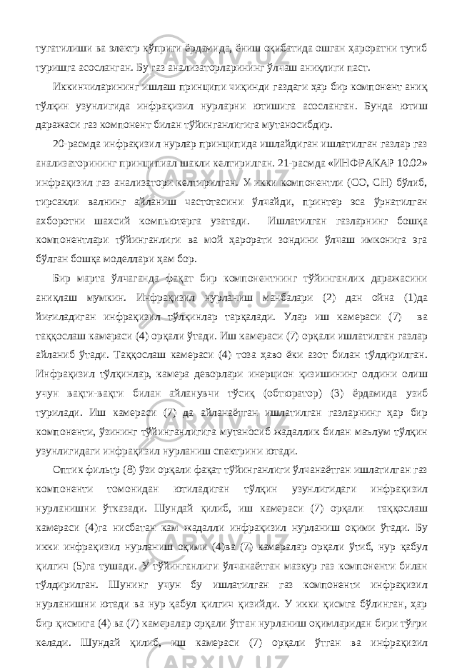 тугатилиши ва электр кўприги ёрдамида, ёниш оқибатида ошган ҳароратни тутиб туришга асосланган. Бу газ анализаторларининг ўлчаш аниқлиги паст. Иккинчиларининг ишлаш принципи чиқинди газдаги ҳар бир компонент аниқ тўлқин узунлигида инфрақизил нурларни ютишига асосланган. Бунда ютиш даражаси газ компонент билан тўйинганлигига мутаносибдир. 20-расмда инфрақизил нурлар принципида ишлайдиган ишлатилган газлар газ анализаторининг принципиал шакли келтирилган. 21-расмда «ИНФРАКАР 10.02» инфрақизил газ анализатори келтирилган. У икки компонентли (СО, СН) бўлиб, тирсакли валнинг айланиш частотасини ўлчайди, принтер эса ўрнатилган ахборотни шахсий компьютерга узатади. Ишлатилган газларнинг бошқа компонентлари тўйинганлиги ва мой ҳарорати зондини ўлчаш имконига эга бўлган бошқа моделлари ҳам бор. Бир марта ўлчаганда фақат бир компонентнинг тўйинганлик даражасини аниқлаш мумкин. Инфрақизил нурланиш манбалари (2) дан ойна (1)да йиғиладиган инфрақизил тўлқинлар тарқалади. Улар иш камераси (7) ва таққослаш камераси (4) орқали ўтади. Иш камераси (7) орқали ишлатилган газлар айланиб ўтади. Таққослаш камераси (4) тоза ҳаво ёки азот билан тўлдирилган. Инфрақизил тўлқинлар, камера деворлари инерцион қизишининг олдини олиш учун вақти-вақти билан айланувчи тўсиқ (обтюратор) (3) ёрдамида узиб турилади. Иш камераси (7) да айланаётган ишлатилган газларнинг ҳар бир компоненти, ўзининг тўйинганлигига мутаносиб жадаллик билан маълум тўлқин узунлигидаги инфрақизил нурланиш спектрини ютади. Оптик фильтр (8) ўзи орқали фақат тўйинганлиги ўлчанаётган ишлатилган газ компоненти томонидан ютиладиган тўлқин узунлигидаги инфрақизил нурланишни ўтказади. Шундай қилиб, иш камераси (7) орқали таққослаш камераси (4)га нисбатан кам жадалли инфрақизил нурланиш оқими ўтади. Бу икки инфрақизил нурланиш оқими (4)ва (7) камералар орқали ўтиб, нур қабул қилгич (5)га тушади. У тўйинганлиги ўлчанаётган мазкур газ компоненти билан тўлдирилган. Шунинг учун бу ишлатилган газ компоненти инфрақизил нурланишни ютади ва нур қабул қилгич қизийди. У икки қисмга бўлинган, ҳар бир қисмига (4) ва (7) камералар орқали ўтган нурланиш оқимларидан бири тўғри келади. Шундай қилиб, иш камераси (7) орқали ўтган ва инфрақизил 