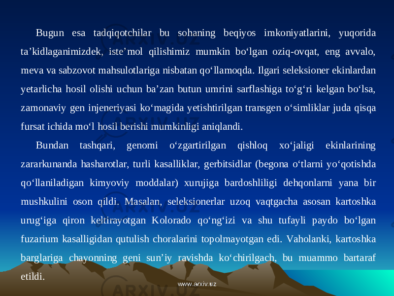 Bugun esa tadqiqotchilar bu sohaning beqiyos imkoniyatlarini, yuqorida ta’kidlaganimizdek, iste’mol qilishimiz mumkin bo‘lgan oziq-ovqat, eng avvalo, meva va sabzovot mahsulotlariga nisbatan qo‘llamoqda. Ilgari seleksioner ekinlardan yetarlicha hosil olishi uchun ba’zan butun umrini sarflashiga to‘g‘ri kelgan bo‘lsa, zamonaviy gen injeneriyasi ko‘magida yetishtirilgan trans gen o‘simliklar juda qisqa fursat ichida mo‘l hosil berishi mumkinligi aniqlandi. Bundan tashqari, genomi o‘zgartirilgan qishloq xo‘jaligi ekinlarining zararkunanda hasharotlar, turli kasalliklar, gerbitsidlar (begona o‘tlarni yo‘qotishda qo‘llaniladigan kimyoviy moddalar) xurujiga bardoshliligi dehqonlarni yana bir mushkulini oson qildi. Masalan, seleksionerlar uzoq vaqtgacha asosan kartoshka urug‘iga qiron keltirayotgan Kolorado qo‘ng‘izi va shu tufayli paydo bo‘lgan fuzarium kasalligidan qutulish choralarini topolmayotgan edi. Vaholanki, kartoshka barglariga chayonning geni sun’iy ravishda ko‘chirilgach, bu muammo bartaraf etildi. www.arxiv.uzwww.arxiv.uz 