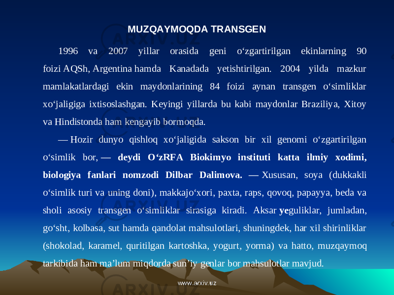 MUZQAYMOQDA TRANSGEN 1996 va 2007 yillar orasida geni o‘zgartirilgan ekinlarning 90 foizi AQSh, Argentina hamda Kanadada yetishtirilgan. 2004 yilda mazkur mamlakatlardagi ekin maydonlarining 84 foizi aynan transgen o‘simliklar xo‘jaligiga ixtisoslashgan. Keyingi yillarda bu kabi maydonlar Braziliya, Xitoy va Hindistonda ham kengayib bormoqda. —   Hozir dunyo qishloq xo‘jaligida sakson bir xil genomi o‘zgartirilgan o‘simlik bor,  — deydi O‘zRFA Biokimyo instituti katta ilmiy xodimi, biologiya fanlari nomzodi Dilbar Dalimova. —  Xususan, soya (dukkakli o‘simlik turi va uning doni), makkajo‘xori, paxta, raps, qovoq, papayya, beda va sholi asosiy transgen o‘simliklar sirasiga kiradi. Aksar  ye guliklar, jumladan, go‘sht, kolbasa, sut hamda qandolat mahsulotlari, shuningdek, har xil shirinliklar (shokolad, karamel, quritilgan kartoshka, yogurt, yorma) va hatto, muz qaymoq tarkibida ham ma’lum miqdorda sun’iy genlar bor mahsulotlar mavjud. www.arxiv.uzwww.arxiv.uz 