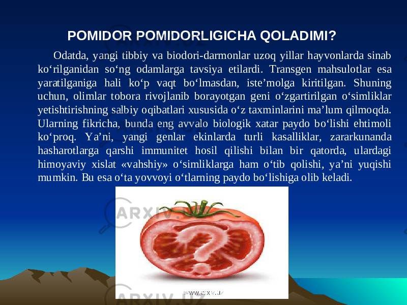 POMIDOR POMIDORLIGICHA QOLADIMI? Odatda, yangi tibbiy va biodori-darmonlar uzoq yillar hayvonlarda sinab ko‘rilganidan so‘ng odamlarga tavsiya etilardi. Transgen mahsulotlar esa yaratilganiga hali ko‘p vaqt bo‘lmasdan, iste’molga kiritilgan. Shuning uchun, olimlar tobora rivojlanib borayotgan geni o‘zgartirilgan o‘simliklar yetishtirishning salbiy oqibatlari xususida o‘z taxminlarini ma’lum qilmoqda. Ularning fikricha, bunda eng avvalo biologik xatar paydo bo‘lishi ehtimoli ko‘proq. Ya’ni, yangi genlar ekinlarda turli kasalliklar, zararkunanda hasharotlarga qarshi immunitet hosil qilishi bilan bir qatorda, ulardagi himoyaviy xislat «vahshiy» o‘simliklarga ham o‘tib qolishi, ya’ni yuqishi mumkin. Bu esa o‘ta yovvoyi o‘tlarning paydo bo‘lishiga olib keladi. www.arxiv.uzwww.arxiv.uz 