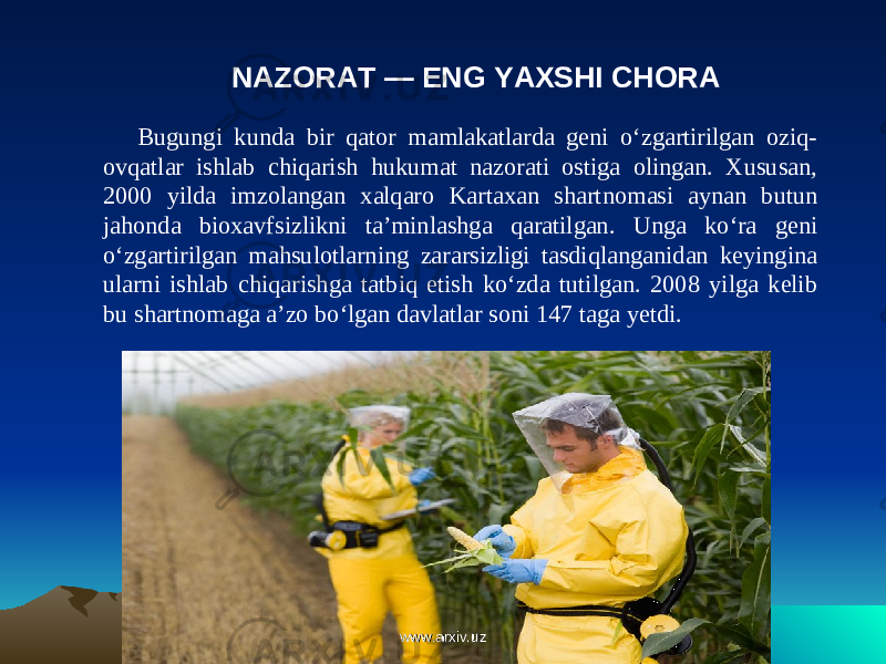 NAZORAT — ENG YAXSHI CHORA Bugungi kunda bir qator mamlakatlarda geni o‘zgartirilgan oziq- ovqatlar ishlab chiqarish hukumat nazorati ostiga olingan. Xususan, 2000 yilda imzolangan xalqaro Kartaxan shart nomasi aynan butun jahonda bioxavfsizlikni ta’minlashga qaratilgan. Unga ko‘ra geni o‘zgartirilgan mahsulotlarning zararsizligi tasdiqlanganidan keyingina ularni ishlab chiqarishga tatbiq etish ko‘zda tutilgan. 2008 yilga kelib bu shartnomaga a’zo bo‘lgan davlatlar soni 147 taga yetdi. www.arxiv.uzwww.arxiv.uz 