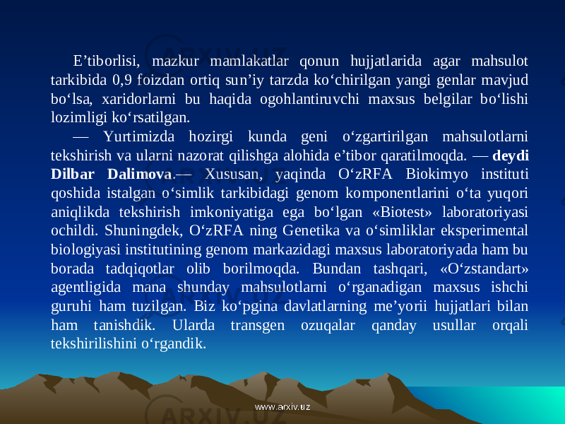 E’tiborlisi, mazkur mamlakatlar qonun hujjatlarida agar mahsulot tarkibida 0,9 foizdan ortiq sun’iy tarzda ko‘chirilgan yangi genlar mavjud bo‘lsa, xaridorlarni bu haqida ogohlantiruvchi maxsus belgilar bo‘lishi lozimligi ko‘rsatilgan. — Yurtimizda hozirgi kunda geni o‘zgartirilgan mahsulotlarni tekshirish va ularni nazorat qilishga alohida e’tibor qaratilmoqda. —  deydi Dilbar Dalimova .— Xususan, yaqinda O‘zRFA Biokimyo instituti qoshida istalgan o‘simlik tarkibidagi genom komponentlarini o‘ta yuqori aniqlikda tekshirish imkoniyatiga ega bo‘lgan «Biotest» laboratoriyasi ochildi. Shuningdek, O‘zRFA ning Genetika va o‘simliklar eksperimental biologiyasi ins titutining genom markazidagi maxsus laboratoriyada ham bu borada tadqiqotlar olib borilmoqda. Bundan tashq ari, «O‘zstandart» agentligida mana shunday mahsulotlarni o‘rganadigan maxsus ishchi guruhi ham tuzilgan. Biz ko‘pgina davlatlarning me’yorii hujjatlari bilan ham tanishdik. Ularda transgen ozuqalar qanday usullar orqali tekshirilishini o‘rgandik. www.arxiv.uzwww.arxiv.uz 