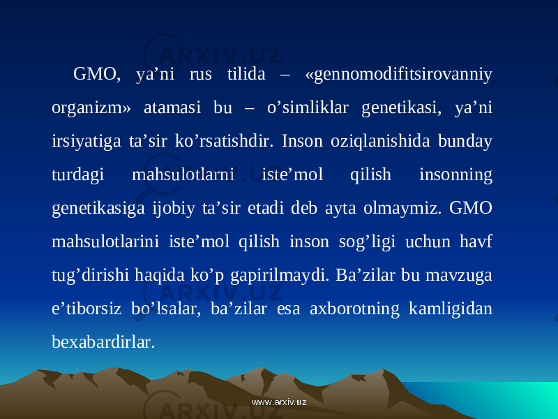 GMO, ya’ni rus tilida – «gennomodifitsirovanniy organizm» atamasi bu – o’simliklar genetikasi, ya’ni irsiyatiga ta’sir ko’rsatishdir. Inson oziqlanishida bunday turdagi mahsulotlarni iste’mol qilish insonning genetikasiga ijobiy ta’sir etadi deb ayta olmaymiz. GMO mahsulotlarini  iste’mol qilish inson sog’ligi uchun havf tug’dirishi haqida ko’p gapirilmaydi. Ba’zilar bu mavzuga e’tiborsiz bo’lsalar, ba’zilar esa axborotning kamligidan bexabardirlar. www.arxiv.uzwww.arxiv.uz 