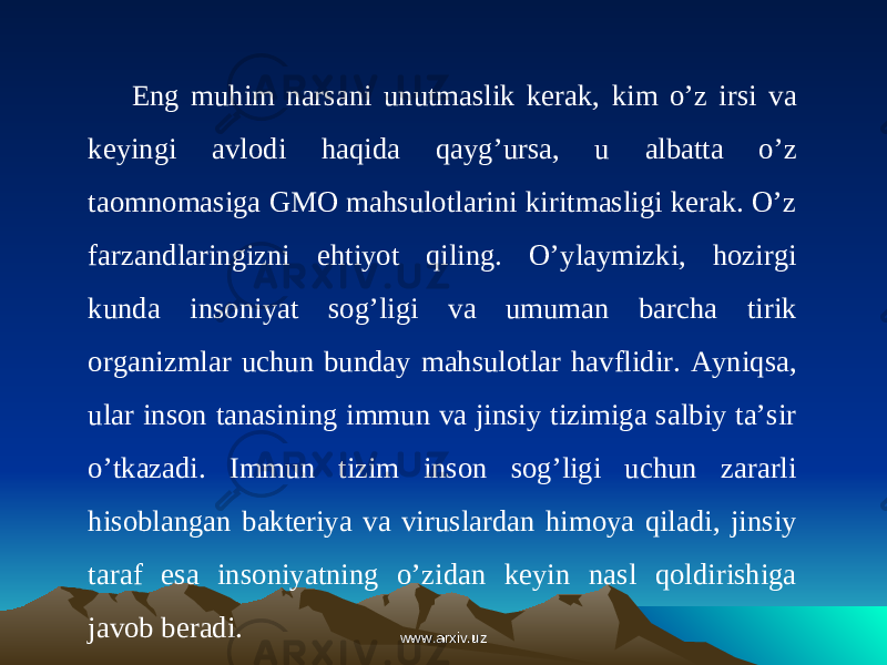 Eng muhim narsani unutmaslik kerak, kim o’z irsi va keyingi avlodi haqida qayg’ursa, u albatta o’z taomnomasiga GMO mahsulotlarini kiritmasligi kerak. O’z farzandlaringizni ehtiyot qiling. O’ylaymizki, hozirgi kunda insoniyat sog’ligi va umuman barcha tirik organizmlar uchun bunday mahsulotlar havflidir. Ayniqsa, ular inson tanasining immun va jinsiy tizimiga salbiy ta’sir o’tkazadi. Immun tizim inson sog’ligi uchun zararli hisoblangan bakteriya va viruslardan himoya qiladi, jinsiy taraf esa insoniyatning o’zidan keyin nasl qoldirishiga javob beradi. www.arxiv.uzwww.arxiv.uz 