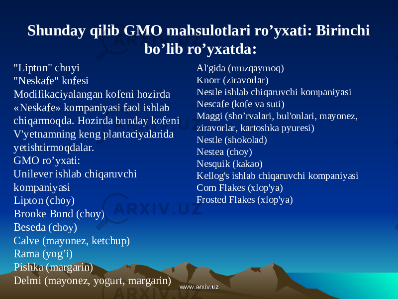 Shunday qilib GMO mahsulotlari ro’yxati: Birinchi bo’lib ro’yxatda: &#34;Lipton&#34; choyi &#34;Neskafe&#34; kofesi Modifikaciyalangan kofeni hozirda «Neskafe» kompaniyasi faol ishlab chiqarmoqda. Hozirda bunday kofeni V&#39;yetnamning keng plantaciyalarida yetishtirmoqdalar. GMO ro’yxati: Unilever ishlab chiqaruvchi kompaniyasi Lipton (choy) Brooke Bond (choy) Beseda (choy) Calve (mayonez, ketchup) Rama (yog’i) Pishka (margarin) Delmi (mayonez, yogurt, margarin) Al&#39;gida (muzqaymoq) Knorr (ziravorlar) Nestle ishlab chiqaruvchi kompaniyasi Nescafe (kofe va suti) Maggi (sho’rvalari, bul&#39;onlari, mayonez, ziravorlar, kartoshka pyuresi) Nestle (shokolad) Nestea (choy) Nesquik (kakao) Kellog&#39;s ishlab chiqaruvchi kompaniyasi Corn Flakes (xlop&#39;ya) Frosted Flakes (xlop&#39;ya) www.arxiv.uzwww.arxiv.uz 