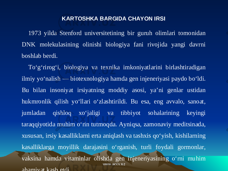 KARTOSHKA BARGIDA CHAYON IRSI 1973 yilda Stenford universitetining bir guruh olimlari tomonidan DNK molekulasining olinishi biologiya fani rivojida yangi davrni boshlab berdi. To‘g‘rirog‘i, biologiya va texnika imkoniyatlarini birlashtiradigan ilmiy yo‘nalish — biotexnologiya hamda gen injeneriyasi paydo bo‘ldi. Bu bilan insoniyat irsiyatning moddiy asosi, ya’ni genlar ustidan hukmronlik qilish yo‘llari o‘zlashtirildi. Bu esa, eng avvalo, sanoat, jumladan qishloq xo‘jaligi va tibbiyot sohalarining keyingi taraqqiyotida muhim o‘rin tutmoqda. Ayniqsa, zamonaviy meditsinada, xususan, irsiy kasalliklarni erta aniqlash va tashxis qo‘yish, kishilarning kasalliklarga moyillik darajasini o‘rganish, turli foydali gormonlar, vaksina hamda vitaminlar olishda gen injeneriyasining o‘rni muhim ahamiyat kasb etdi. www.arxiv.uzwww.arxiv.uz 