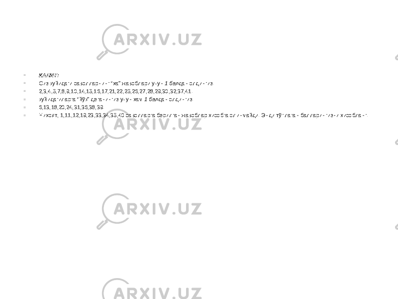 • КАЛИТ: • Сиз қуйидаги саволларнинг “ҳа” жавоблари учун 1 бал дан олдингиз: • 2,3,4,5,7,8,9,10,14,15,16,17,21,22,25,26,27,28,29,30,32,37,41. • қуйидагиларга “йўқ” деганингиз учун ҳам 1 бал дан олдингиз: • 6,13,18,20,24,31,36,38,39. • Ниҳоят, 1,11,12,19,23,33,34,35,40 саволларга берилган жавоблар ҳисобга олинмайди. Энди тўплаган балларингизни ҳисобланг. 