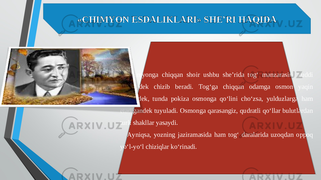 «CHIMYON ESDALIKLARI» SHE’RI HAQIDA Chimyonga chiqqan shoir ushbu she’rida tog‘ manzarasini xuddi rassomdek chizib beradi. Tog‘ga chiqqan odamga osmon yaqin kelgandek, tunda pokiza osmonga qo‘lini cho‘zsa, yulduzlarga ham etadigandek tuyuladi. Osmonga qarasangiz, qudratli qo‘llar bulutlardan turli shakllar yasaydi. Ayniqsa, yozning jaziramasida ham tog‘ daralarida uzoqdan oppoq yo‘l-yo‘l chiziqlar ko‘rinadi. 