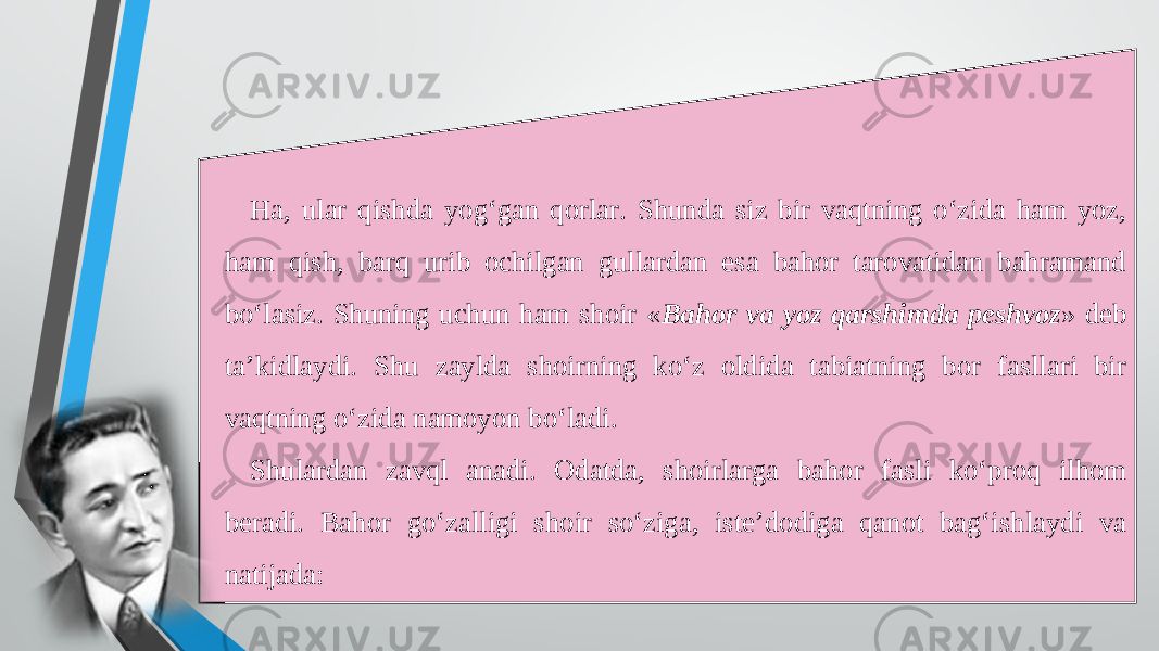 Ha, ular qishda yog‘gan qorlar. Shunda siz bir vaqtning o‘zida ham yoz, ham qish, barq urib ochilgan gullardan esa bahor tarovatidan bahramand bo‘lasiz. Shuning uchun ham shoir « Bahor va yoz qarshimda peshvoz » deb ta’kidlaydi. Shu zaylda shoirning ko‘z oldida tabiatning bor fasllari bir vaqtning o‘zida namoyon bo‘ladi. Shulardan zavql anadi. Odatda, shoirlarga bahor fasli ko‘proq ilhom beradi. Bahor go‘zalligi shoir so‘ziga, iste’dodiga qanot bag‘ishlaydi va natijada: 