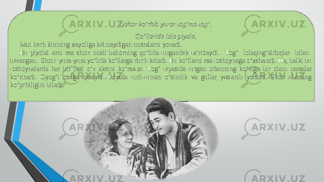 Bahor ko‘chib yurar tog‘ma-tog‘, Qo‘llarida lola piyola, kabi hech kimning xayoliga kelmaydigan misralarni yozadi. Bu piyolal arni esa shoir misli bahorning qo‘lida turgandek ta’riȯaydi. Tog‘ lolaqizg‘aldoqlar bilan bezangan. Shoir yura-yura yo‘lida ko‘llarga duch keladi. Bu ko‘llarni esa toshoynaga o‘xshatadi. Ha, balki bu toshoynalarda har bir fasl o‘z aksini ko‘rsatar. Tog‘ tepasida turgan odamning ko‘ziga bir olam narsalar ko‘rinadi. Oyog‘i ostiga qaraydi. Poyida turli-tuman o‘simlik va gullar yastanib yotibdi. Shoir ularning ko‘pchiligini biladi. 