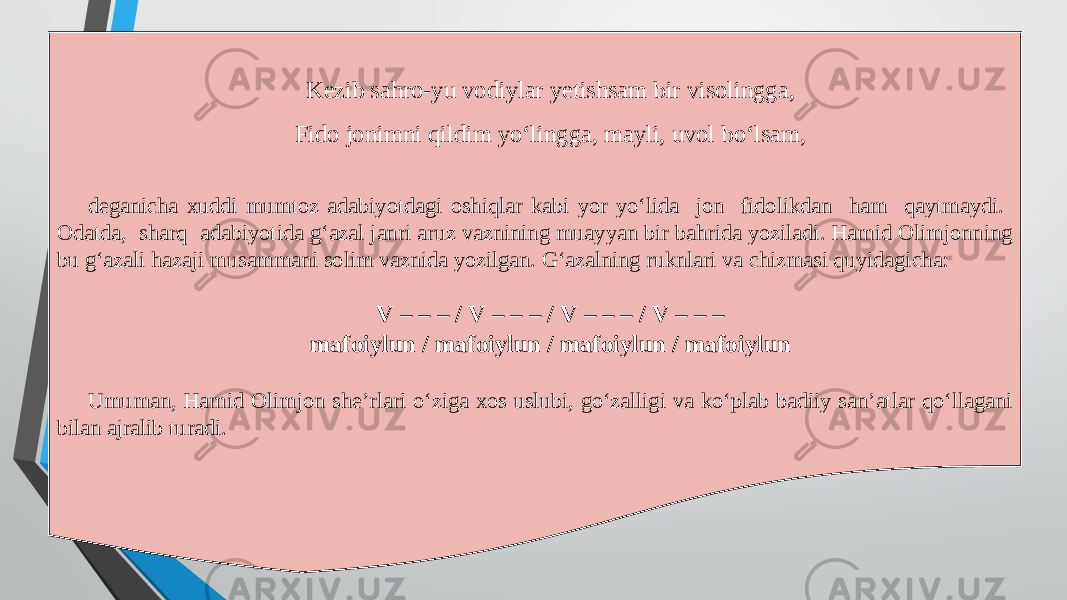 Kezib sahro-yu vodiylar yetishsam bir visolingga, Fido jonimni qildim yo‘lingga, mayli, uvol bo‘lsam, deganicha xuddi mumtoz adabiyotdagi oshiqlar kabi yor yo‘lida jon fidolikdan ham qaytmaydi. Odatda, sharq adabiyotida g‘azal janri aruz vaznining muayyan bir bahrida yoziladi. Hamid Olimjonning bu g‘azali hazaji musammani solim vaznida yozilgan. G‘azalning ruknlari va chizmasi quyidagicha: V – – – / V – – – / V – – – / V – – – mafoiylun / mafoiylun / mafoiylun / mafoiylun Umuman, Hamid Olimjon she’rlari o‘ziga xos uslubi, go‘zalligi va ko‘plab badiiy san’atlar qo‘llagani bilan ajralib turadi. 