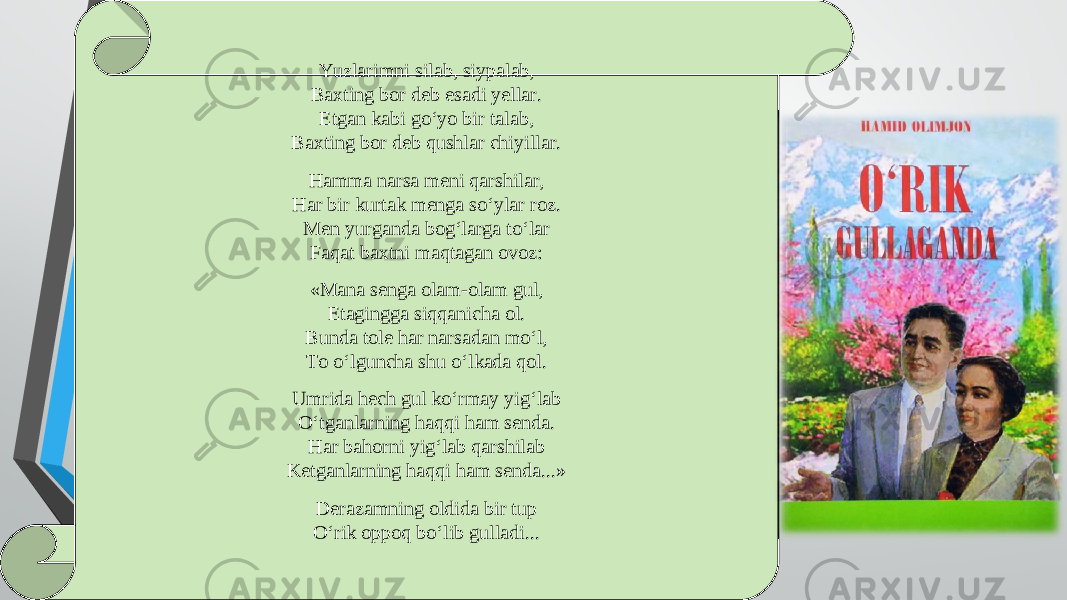 Yuzlarimni silab, siypalab, Baxting bor deb esadi yellar. Etgan kabi go‘yo bir talab, Baxting bor deb qushlar chiyillar. Hamma narsa meni qarshilar, Har bir kurtak menga so‘ylar roz. Men yurganda bog‘larga to‘lar Faqat baxtni maqtagan ovoz: «Mana senga olam-olam gul, Etagingga siqqanicha ol. Bunda tole har narsadan mo‘l, To o‘lguncha shu o‘lkada qol. Umrida hech gul ko‘rmay yig‘lab O‘tganlarning haqqi ham senda. Har bahorni yig‘lab qarshilab Ketganlarning haqqi ham senda...» Derazamning oldida bir tup O‘rik oppoq bo‘lib gulladi... 