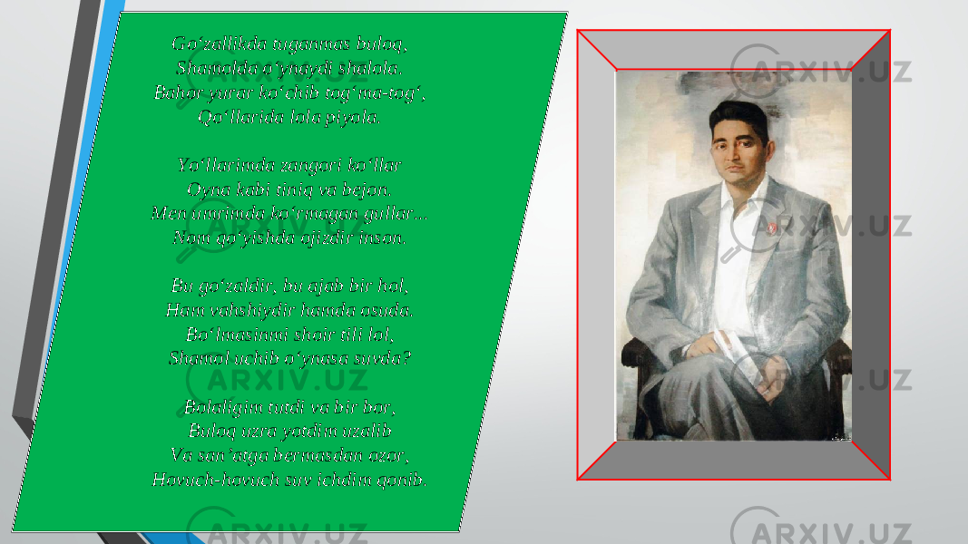 Go‘zallikda tuganmas buloq, Shamolda o‘ynaydi shalola. Bahor yurar ko‘chib tog‘ma-tog‘, Qo‘llarida lola piyola. Yo‘llarimda zangori ko‘llar Oyna kabi tiniq va bejon. Men umrimda ko‘rmagan gullar... Nom qo‘yishda ojizdir inson. Bu go‘zaldir, bu ajab bir hol, Ham vahshiydir hamda osuda. Bo‘lmasinmi shoir tili lol, Shamol uchib o‘ynasa suvda? Bolaligim tutdi va bir bor, Buloq uzra yotdim uzalib Va san’atga bermasdan ozor, Hovuch-hovuch suv ichdim qonib. 