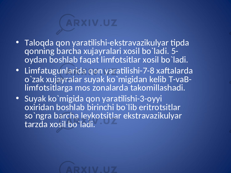 • Taloqda qon yaratilishi-ekstravazikulyar tipda qonning barcha xujayralari xosil bo`ladi. 5- oydan boshlab faqat limfotsitlar xosil bo`ladi. • Limfatugunlarida qon yaratilishi-7-8 xaftalarda o`zak xujayralar suyak ko`migidan kelib T-vaB- limfotsitlarga mos zonalarda takomillashadi. • Suyak ko`migida qon yaratilishi-3-oyyi oxiridan boshlab birinchi bo`lib eritrotsitlar so`ngra barcha leykotsitlar ekstravazikulyar tarzda xosil bo`ladi. 