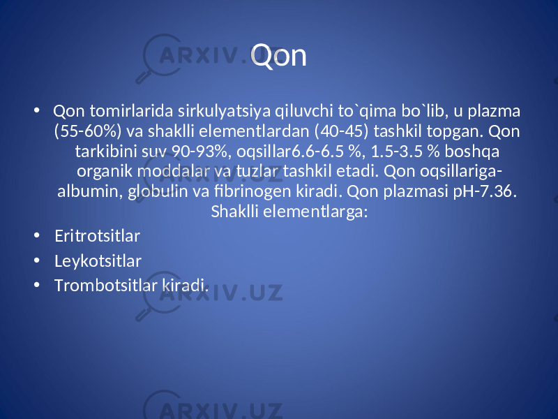 Qon • Qon tomirlarida sirkulyatsiya qiluvchi to`qima bo`lib, u plazma (55-60%) va shaklli elementlardan (40-45) tashkil topgan. Qon tarkibini suv 90-93%, oqsillar6.6-6.5 %, 1.5-3.5 % boshqa organik moddalar va tuzlar tashkil etadi. Qon oqsillariga- albumin, globulin va fibrinogen kiradi. Qon plazmasi pH-7.36. Shaklli elementlarga: • Eritrotsitlar • Leykotsitlar • Trombotsitlar kiradi. 