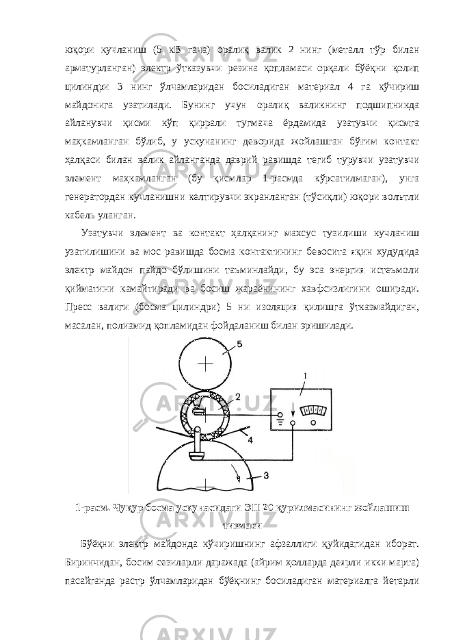 юқори кучланиш (5 кВ гача) оралиқ валик 2 нинг (металл тўр билан арматурланган) электр ўтказувчи резина қопламаси орқали бўёқни қолип цилиндри 3 нинг ўлчамларидан босиладиган материал 4 га кўчириш майдонига узатилади. Бунинг учун оралиқ валикнинг подшипникда айланувчи қисми кўп қиррали тугмача ёрдамида узатувчи қисмга маҳкамланган бўлиб, у ускунанинг деворида жойлашган бўғим контакт ҳалқаси билан валик айланганда даврий равишда тегиб турувчи узатувчи элемент маҳкамланган (бу қисмлар 1-расмда кўрсатилмаган), унга генератордан кучланишни келтирувчи экранланган (тўсиқли) юқори волътли кабель уланган. Узатувчи элемент ва контакт ҳалқанинг махсус тузилиши кучланиш узатилишини ва мос равишда босма контактининг бевосита яқин худудида электр майдон пайдо бўлишини таъминлайди, бу эса энергия истеъмоли қийматини камайтиради ва босиш жараёнининг хавфсизлигини оширади. Пресс валиги (босма цилиндри) 5 ни изоляция қилишга ўтказмайдиган, масалан, полиамид қопламидан фойдаланиш билан эришилади. 1-расм. Чуқур босма ускунасидаги ЭП 20 қурилмасининг жойлашиш тизмаси Бўёқни электр майдонда кўчиришнинг афзаллиги қуйидагидан иборат. Биринчидан, босим сезиларли даражада (айрим ҳолларда деярли икки марта) пасайганда растр ўлчамларидан бўёқнинг босиладиган материалга йетарли 