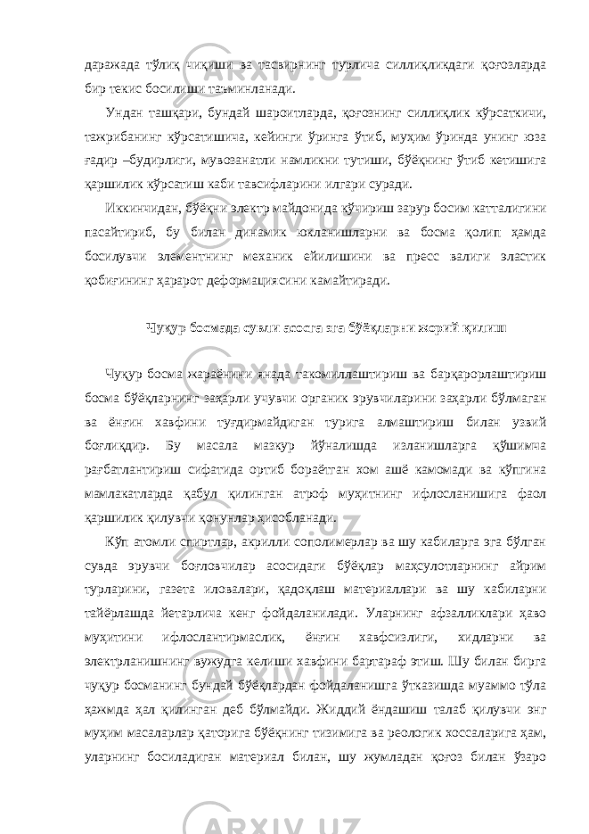 даражада тўлиқ чиқиши ва тасвирнинг турлича силлиқликдаги қоғозларда бир текис босилиши таъминланади. Ундан ташқари, бундай шароитларда, қоғознинг силлиқлик кўрсаткичи, тажрибанинг кўрсатишича, кейинги ўринга ўтиб, муҳим ўринда унинг юза ғадир –будирлиги, мувозанатли намликни тутиши, бўёқнинг ўтиб кетишига қаршилик кўрсатиш каби тавсифларини илгари суради. Иккинчидан, бўёқни электр майдонида кўчириш зарур босим катталигини пасайтириб, бу билан динамик юкланишларни ва босма қолип ҳамда босилувчи элементнинг механик ейилишини ва пресс валиги эластик қобиғининг ҳарарот деформациясини камайтиради. Чуқур босмада сувли асосга эга бўёқларни жорий қилиш Чуқур босма жараёнини янада такомиллаштириш ва барқарорлаштириш босма бўёқларнинг заҳарли учувчи органик эрувчиларини заҳарли бўлмаган ва ёнғин хавфини туғдирмайдиган турига алмаштириш билан узвий боғлиқдир. Бу масала мазкур йўналишда изланишларга қўшимча рағбатлантириш сифатида ортиб бораётган хом ашё камомади ва кўпгина мамлакатларда қабул қилинган атроф муҳитнинг ифлосланишига фаол қаршилик қилувчи қонунлар ҳисобланади. Кўп атомли спиртлар, акрилли сополимерлар ва шу кабиларга эга бўлган сувда эрувчи боғловчилар асосидаги бўёқлар маҳсулотларнинг айрим турларини, газета иловалари, қадоқлаш материаллари ва шу кабиларни тайёрлашда йетарлича кенг фойдаланилади. Уларнинг афзалликлари ҳаво муҳитини ифлослантирмаслик, ёнғин хавфсизлиги, хидларни ва электрланишнинг вужудга келиши хавфини бартараф этиш. Шу билан бирга чуқур босманинг бундай бўёқлардан фойдаланишга ўтказишда муаммо тўла ҳажмда ҳал қилинган деб бўлмайди. Жиддий ёндашиш талаб қилувчи энг муҳим масаларлар қаторига бўёқнинг тизимига ва реологик хоссаларига ҳам, уларнинг босиладиган материал билан, шу жумладан қоғоз билан ўзаро 