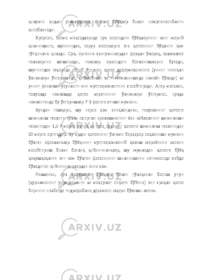 қилувчи ҳидли углеводород асосли бўёқлар билан номутаносиблиги ҳисобланади. Хусусан, босма мақсадларида сув асосидаги бўёқларнинг кенг жорий қилинишига, шунингдек, зарур хоссаларга эга қоғознинг йўқлиги ҳам тўсқинлик қилади. Сув, органик эритувчилардан фарқли ўлароқ, селлюлоза толаларини шиширади, толалар орасидаги боғланишларни бузади, шунингдек юқорида айтиб ўтилган қоғоз деформациясига (унинг чизиқли ўлчамлари ўзгаришида, қийшайиши ва ғижимланишида намоён бўлади) ва унинг узилиши узунлиги яни мустаҳкамлигини пасайтиради. Агар масалан, толуолда намлашда қоғоз варағининг ўлчамлари ўзгармас, сувда намланганда бу ўзгаришлар 2-3 фоизга етиши мумкин. Бундан ташқари, шу нарса ҳам аниқландики, толуолнинг қоғозга шимилиш тезлиги сувли-спиртли аралашманинг ёки кейлолнинг шимилиши тезлигидан 1,5-2 марта ортиқ ва тоза сувнинг қоғозга шимилиш тезлигидан 50 марта ортиқдир. Бу ердан қоғознинг ўлчами барқарор сақланиши мумкин бўлган афзалликлар бўёқнинг мустаҳкамланиб қолиш жараёнини кескин пасайтириш билан боғлиқ қийинчиликлар, шу жумладан қоғозга бўёқ қовушқоқлиги энг кам бўлган фазасининг шилинишини натижасида пайдо бўладиган қийинчиликлардан анча кам. Равшанки, сув аралашган бўёқлар билан тўлақонли босиш учун (қурилманинг унумдорлиги ва маҳсулот сифати бўйича) энг яроқли қоғоз биринчи навбатда гидрофоблик даражаси юқори бўлиши лозим. 