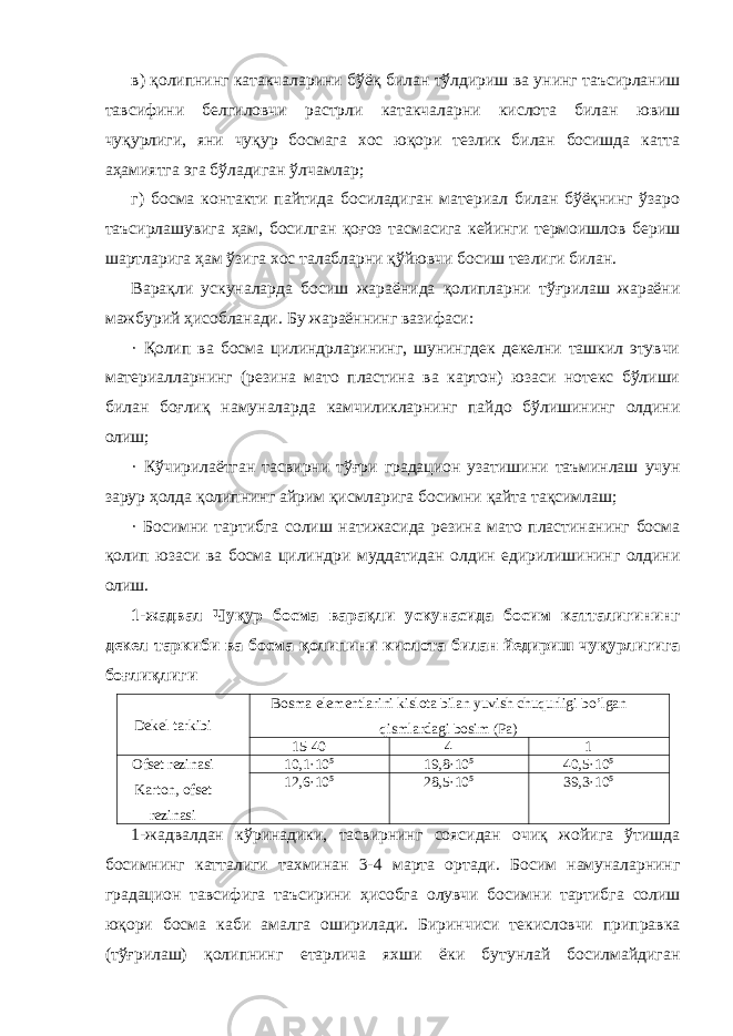 в) қолипнинг катакчаларини бўёқ билан тўлдириш ва унинг таъсирланиш тавсифини белгиловчи растрли катакчаларни кислота билан ювиш чуқурлиги, яни чуқур босмага хос юқори тезлик билан босишда катта аҳамиятга эга бўладиган ўлчамлар; г) босма контакти пайтида босиладиган материал билан бўёқнинг ўзаро таъсирлашувига ҳам, босилган қоғоз тасмасига кейинги термоишлов бериш шартларига ҳам ўзига хос талабларни қўйювчи босиш тезлиги билан. Варақли ускуналарда босиш жараёнида қолипларни тўғрилаш жараёни мажбурий ҳисобланади. Бу жараённинг вазифаси: · Қолип ва босма цилиндрларининг, шунингдек декелни ташкил этувчи материалларнинг (резина мато пластина ва картон) юзаси нотекс бўлиши билан боғлиқ намуналарда камчиликларнинг пайдо бўлишининг олдини олиш; · Кўчирилаётган тасвирни тўғри градацион узатишини таъминлаш учун зарур ҳолда қолипнинг айрим қисмларига босимни қайта тақсимлаш; · Босимни тартибга солиш натижасида резина мато пластинанинг босма қолип юзаси ва босма цилиндри муддатидан олдин едирилишининг олдини олиш. 1-жадвал Чуқур босма варақли ускунасида босим катталигининг декел таркиби ва босма қолипини кислота билан йедириш чуқурлигига боғлиқлиги Dеkеl tаrkibi Bоsmа elеmеntlаrini kislоtа bilаn yuvish chuqurligi bo’lgаn qismlаrdаgi bоsim (Pа) 15-40 4 1 Оfsеt rеzinаsi Kаrtоn, оfsеt rеzinаsi 10,1·10 5 19,8·10 5 40,5·10 5 12,6·10 5 28,5·10 5 39,3·10 5 1-жадвалдан кўринадики, тасвирнинг соясидан очиқ жойига ўтишда босимнинг катталиги тахминан 3-4 марта ортади. Босим намуналарнинг градацион тавсифига таъсирини ҳисобга олувчи босимни тартибга солиш юқори босма каби амалга оширилади. Биринчиси текисловчи приправка (тўғрилаш) қолипнинг етарлича яхши ёки бутунлай босилмайдиган 