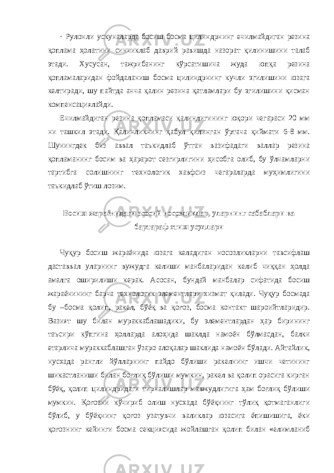 · Рулонли ускуналарда босиш босма цилиндрнинг ечилмайдиган резина қоплама ҳолатини синчиклаб даврий равишда назорат қилинишини талаб этади. Хусусан, тажрибанинг кўрсатишича жуда юпқа резина қопламаларидан фойдаланиш босма цилиндрнинг кучли эгилишини юзага келтиради, шу пайтда анча қалин резина қатламлари бу эгилишини қисман компенсациялайди. Ечилмайдиган резина қопламаси қалинлигининг юқори чегараси 20 мм ни ташкил этади. Қалинликнинг қабул қилинган ўртача қиймати 6-8 мм. Шунингдек биз аввал таъкидлаб ўтган вазифадаги валлар резина қопламанинг босим ва ҳарарот сезгирлигини ҳисобга олиб, бу ўлчамларни тартибга солишнинг технологик хавфсиз чегараларда муҳимлигини таъкидлаб ўтиш лозим. Босиш жараёнидаги асосий носозликлар, уларнинг сабаблари ва бартараф этиш усуллари Чуқур босиш жараёнида юзага келадиган носозликларни тавсифлаш даставвал уларнинг вужудга келиши манбаларидан келиб чиққан ҳолда амалга оширилиши керак. Асосан, бундай манбалар сифатида босиш жараёнининг барча технологик элементлари хизмат қилади. Чуқур босмада бу –босма қолип, ракел, бўёқ ва қоғоз, босма контакт шароийтларидир. Вазият шу билан мураккаблашадики, бу элементлардан ҳар бирининг таъсири кўпгина ҳолларда алоҳида шаклда намоён бўлмасдан, балки етарлича мураккаблашган ўзаро алоқалар шаклида намоён бўлади. Айтайлик, нусхада рангли йўлларнинг пайдо бўлиши ракелнинг ишчи четининг шикастланиши билан боғлиқ бўлиши мумкин, ракел ва қолип орасига кирган бўёқ, қолип цилиндридаги тирналишлар мавжудлигига ҳам боғлиқ бўлиши мумкин. Қоғозни кўчириб олиш нусхада бўёқнинг тўлиқ қотмаганлиги бўлиб, у бўёқнинг қоғоз узатувчи валиклар юзасига ёпишишига, ёки қоғознинг кейинги босма секциясида жойлашган қолип билан «елимланиб 