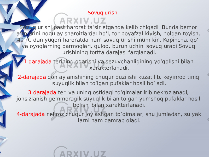 Sovuq urish Sovuq urishi past harorat ta’sir etganda kelib chiqadi. Bunda bemor a’zolarini noqulay sharoitlarda: ho‘l, tor poyafzal kiyish, holdan toyish, 40 °C dan yuqori haroratda ham sovuq urishi mum kin. Kopincha, qo‘l va oyoqlarning barmoqlari, quloq, burun uchini sovuq uradi.Sovuq urishining tortta darajasi farqlanadi. 1-darajada terining oqarishi va sezuvchanligining yo‘qolishi bilan xarakterlanadi. 2-darajada qon aylanishining chuqur buzilishi kuzatilib, keyinroq tiniq suyuqlik bilan to‘lgan pufaklar hosil bo‘ladi. 3-darajada teri va uning ostidagi to‘qimalar irib nekrozlanadi, jonsizlanish gemmoragik suyuqlik bilan tolgan yumshoq pufaklar hosil bolishi bilan xarakterlanadi. 4-darajada nekroz chuqur joylashgan to‘qimalar, shu jumladan, su yak larni ham qamrab oladi. 