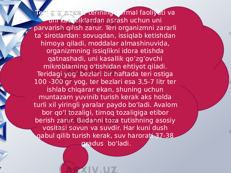 Teri gigienasi: terining normal faoliyati va uni kasalliklardan asrash uchun uni parvarish qilish zarur. Teri organizmni zararli ta`sirotlardan: sovuqdan, issiqlab ketishdan himoya qiladi, moddalar almashinuvida, organizmning issiqlikni idora etishda qatnashadi, uni kasallik qo’zg’ovchi mikroblarning o&#39;tishidan ehtiyot qiladi. Teridagi yog’ bezlari bir haftada teri ostiga 100 -300 gr yog, ter bezlari esa 3,5-7 litr ter ishlab chiqarar ekan, shuning uchun muntazam yuvinib turish kerak aks holda turli xil yiringli yaralar paydo bo&#39;ladi. Avalom bor qo’l tozaligi, tirnoq tozaligiga etibor berish zarur. Badanni toza tutishning asosiy vositasi sovun va suvdir. Har kuni dush qabul qilib turish kerak, suv harorati 37-38 gradus bo&#39;ladi. 