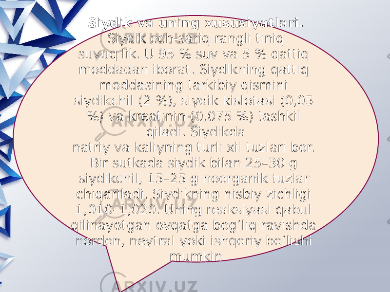 Siydik va uning xususiyatlari. Siydik och-sariq rangli tiniq suyuq lik. U 95 % suv va 5 % qattiq moddadan iborat. Siydikning qattiq moddasining tarkibiy qismini siydikchil (2 %), siydik kislotasi (0,05 %) va kreatinin (0,075 %) tashkil qiladi. Siydikda natriy va kaliyning turli xil tuzlari bor. Bir sutkada siydik bilan 25–30 g siydikchil, 15–25 g noorganik tuzlar chiqariladi. Siydikning nisbiy zichligi 1,010–1,020. Uning reaksiyasi qabul qilinayotgan ovqatga bog‘liq ravishda nordon, neytral yoki ishqoriy bo‘lishi mumkin 