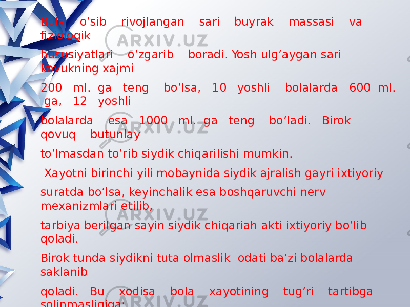 Bola o’sib rivojlangan sari buyrak massasi va fiziologik hususiyatlari o’zgarib boradi. Yosh ulg’aygan sari kovukning xajmi 200 ml. ga teng bo’lsa, 10 yoshli bolalarda 600 ml. ga, 12 yoshli bolalarda esa 1000 ml. ga teng bo’ladi. Birok qovuq butunlay to’lmasdan to’rib siydik chiqarilishi mumkin. Xayotni birinchi yili mobaynida siydik ajralish gayri ixtiyoriy suratda bo’lsa, keyinchalik esa boshqaruvchi nerv mexanizmlari etilib, tarbiya berilgan sayin siydik chiqariah akti ixtiyoriy bo’lib qoladi. Birok tunda siydikni tuta olmaslik odati ba’zi bolalarda saklanib qoladi. Bu xodisa bola xayotining tug’ri tartibga solinmasligiga: uykudan oldin ovqat eyishi, ko’p suyuklik ichish sabab bo’lishi mumkin. Tunda siydik tuta olmaslik ug’il bolalarda qiz bolalardagiga nisbatan ko’prok kuzatiladi va 10 yoshdan keyin yoki balogatga etish davrida barxam toladi. Bolalarda siydik tuta olmaslik kasalini eniurez kasalligi deyiladi. 