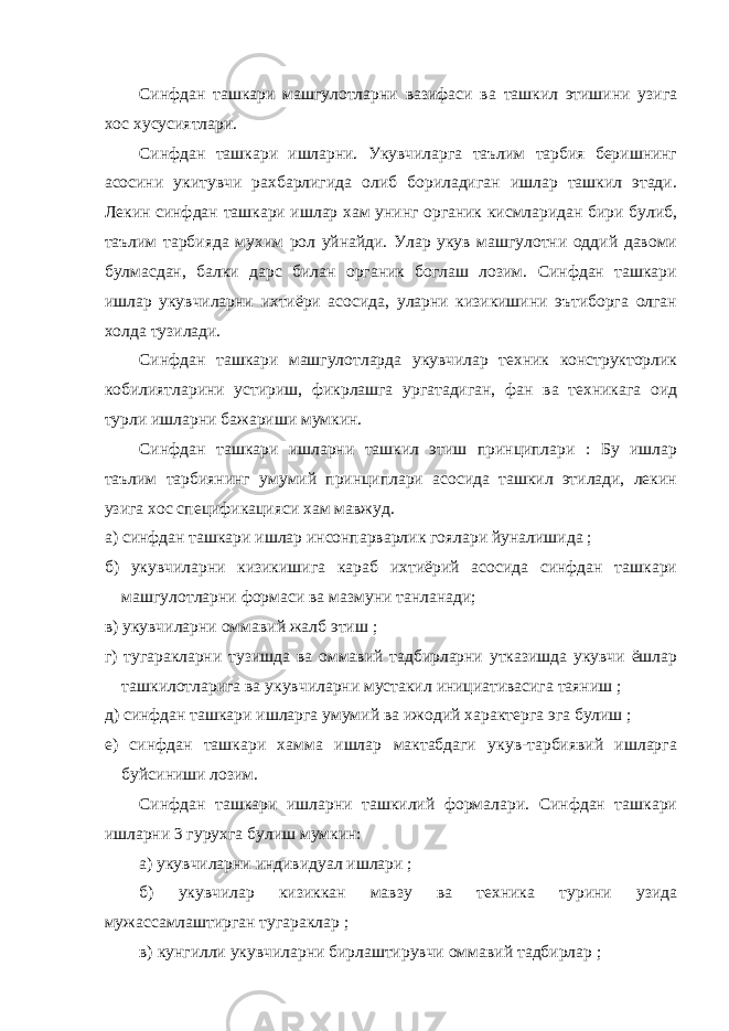 Синфдан ташкари машгулотларни вазифаси ва ташкил этишини узига хос хусусиятлари. Синфдан ташкари ишларни. Укувчиларга таълим тарбия беришнинг асосини укитувчи рахбарлигида олиб бориладиган ишлар ташкил этади. Лекин синфдан ташкари ишлар хам унинг органик кисмларидан бири булиб, таълим тарбияда мухим рол уйнайди. Улар укув машгулотни оддий давоми булмасдан, балки дарс билан органик боглаш лозим. Синфдан ташкари ишлар укувчиларни ихтиёри асосида, уларни кизикишини эътиборга олган холда тузилади. Синфдан ташкари машгулотларда укувчилар техник конструкторлик кобилиятларини устириш, фикрлашга ургатадиган, фан ва техникага оид турли ишларни бажариши мумкин. Синфдан ташкари ишларни ташкил этиш принциплари : Бу ишлар таълим тарбиянинг умумий принциплари асосида ташкил этилади, лекин узига хос спецификацияси хам мавжуд. а) синфдан ташкари ишлар инсонпарварлик гоялари йуналишида ; б) укувчиларни кизикишига караб ихтиёрий асосида синфдан ташкари машгулотларни формаси ва мазмуни танланади; в) укувчиларни оммавий жалб этиш ; г) тугаракларни тузишда ва оммавий тадбирларни утказишда укувчи ёшлар ташкилотларига ва укувчиларни мустакил инициативасига таяниш ; д) синфдан ташкари ишларга умумий ва ижодий характерга эга булиш ; е) синфдан ташкари хамма ишлар мактабдаги укув-тарбиявий ишларга буйсиниши лозим. Синфдан ташкари ишларни ташкилий формалари. Синфдан ташкари ишларни 3 гурухга булиш мумкин: а) укувчиларни индивидуал ишлари ; б) укувчилар кизиккан мавзу ва техника турини узида мужассамлаштирган тугараклар ; в) кунгилли укувчиларни бирлаштирувчи оммавий тадбирлар ; 