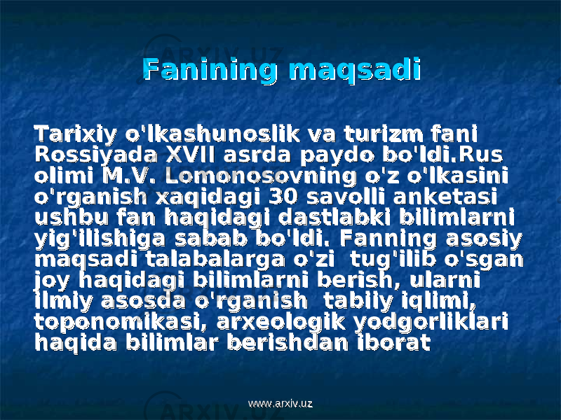 Fanining maqsadiFanining maqsadi Tarixiy o&#39;lkashunoslik va turizm fani Tarixiy o&#39;lkashunoslik va turizm fani Rossiyada XVII asrda paydo bo&#39;ldi.Rus Rossiyada XVII asrda paydo bo&#39;ldi.Rus olimi M.V. Lomonosovning o&#39;z o&#39;lkasini olimi M.V. Lomonosovning o&#39;z o&#39;lkasini o&#39;rganish xaqidagi 30 savolli anketasi o&#39;rganish xaqidagi 30 savolli anketasi ushbu fan haqidagi dastlabki bilimlarni ushbu fan haqidagi dastlabki bilimlarni yig&#39;ilishiga sabab bo&#39;ldi. Fanning asosiy yig&#39;ilishiga sabab bo&#39;ldi. Fanning asosiy maqsadi talabalarga o&#39;zi tug&#39;ilib o&#39;sgan maqsadi talabalarga o&#39;zi tug&#39;ilib o&#39;sgan joy haqidagi bilimlarni berish, ularni joy haqidagi bilimlarni berish, ularni ilmiy asosda o&#39;rganish tabiiy iqlimi, ilmiy asosda o&#39;rganish tabiiy iqlimi, toponomikasi, arxeologik yodgorliklari toponomikasi, arxeologik yodgorliklari haqida bilimlar berishdan iborathaqida bilimlar berishdan iborat www.arxiv.uzwww.arxiv.uz 