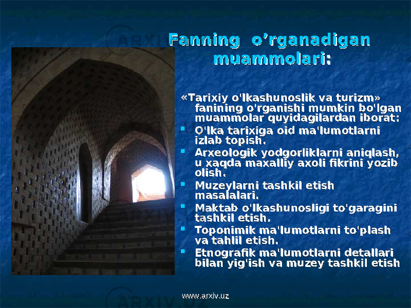 Fanning o’rganadigan Fanning o’rganadigan muammolarimuammolari :: «« Tarixiy o&#39;lkashunoslik va turizm» Tarixiy o&#39;lkashunoslik va turizm» fanining o&#39;rganishi mumkin bo&#39;lgan fanining o&#39;rganishi mumkin bo&#39;lgan muammolar quyidagilardan iboratmuammolar quyidagilardan iborat ::  O&#39;lka tarixiga oid ma&#39;lumotlarni O&#39;lka tarixiga oid ma&#39;lumotlarni izlab topish.izlab topish.  Arxeologik yodgorliklarni aniqlash, Arxeologik yodgorliklarni aniqlash, u xaqda maxalliy axoli fikrini yozib u xaqda maxalliy axoli fikrini yozib olish.olish.  Muzeylarni tashkil etish Muzeylarni tashkil etish masalalari.masalalari.  Maktab o&#39;lkashunosligi to&#39;garagini Maktab o&#39;lkashunosligi to&#39;garagini tashkil etish.tashkil etish.  Toponimik ma&#39;lumotlarni to&#39;plash Toponimik ma&#39;lumotlarni to&#39;plash va tahlil etish.va tahlil etish.  Etnografik ma&#39;lumotlarni detallari Etnografik ma&#39;lumotlarni detallari bilan yig&#39;ish va muzey tashkil etishbilan yig&#39;ish va muzey tashkil etish www.arxiv.uzwww.arxiv.uz 