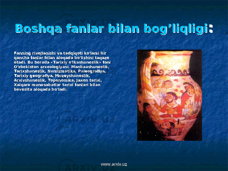 Boshqa fanlar bilan bog’liqligiBoshqa fanlar bilan bog’liqligi :: Fanning rivojlanishi va tadqiqoti ko&#39;lami bir Fanning rivojlanishi va tadqiqoti ko&#39;lami bir qancha fanlar bilan aloqada bo&#39;lishini taqazo qancha fanlar bilan aloqada bo&#39;lishini taqazo etadi. Bu borada «Tarixiy o&#39;lkashunoslik» fani etadi. Bu borada «Tarixiy o&#39;lkashunoslik» fani O&#39;zbekiston arxeologiyasi, Manbaashunoslik, O&#39;zbekiston arxeologiyasi, Manbaashunoslik, Tarixshunoslik, Numizmatika, Paleografiya, Tarixshunoslik, Numizmatika, Paleografiya, Tarixiy geografiya, Muzeyshunoslik, Tarixiy geografiya, Muzeyshunoslik, Arxivshunoslik, Toponomika, Jaxon tarixi, Arxivshunoslik, Toponomika, Jaxon tarixi, Xalqaro munosabatlar tarixi fanlari bilan Xalqaro munosabatlar tarixi fanlari bilan bevosita aloqada bo&#39;ladi.bevosita aloqada bo&#39;ladi. www.arxiv.uzwww.arxiv.uz 