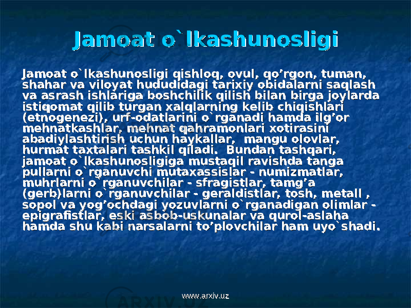 Jamoat o`lkashunosligiJamoat o`lkashunosligi Jamoat o`lkashunosligi qishloq, ovul, qo’rgon, tuman, Jamoat o`lkashunosligi qishloq, ovul, qo’rgon, tuman, shahar va viloyat hududidagi tarixiy obidalarni saqlash shahar va viloyat hududidagi tarixiy obidalarni saqlash va asrash ishlariga boshchilik qilish bilan birga joylarda va asrash ishlariga boshchilik qilish bilan birga joylarda istiqomat qilib turgan xalqlarning kistiqomat qilib turgan xalqlarning k ее lib chiqishlari lib chiqishlari (etnog(etnog ее nn ее zi), urf-odatlarini o`rganadi hamda ilg’or zi), urf-odatlarini o`rganadi hamda ilg’or mm ее hnatkashlar, mhnatkashlar, m ее hnat qahramonlari xotirasini hnat qahramonlari xotirasini abadiylashtirish uchun haykallar, mangu olovlar, abadiylashtirish uchun haykallar, mangu olovlar, hurmat taxtalari tashkil qiladi. Bundan tashqari, hurmat taxtalari tashkil qiladi. Bundan tashqari, jamoat o`lkashunosligiga mustaqil ravishda tanga jamoat o`lkashunosligiga mustaqil ravishda tanga pullarni o`rganuvchi mutaxassislar - numizmatlar, pullarni o`rganuvchi mutaxassislar - numizmatlar, muhrlarni o`rganuvchilar - sfragistlar, tamg’a muhrlarni o`rganuvchilar - sfragistlar, tamg’a (g(g ее rb)larni o`rganuvchilar - grb)larni o`rganuvchilar - g ее raldistlar, tosh, mraldistlar, tosh, m ее tall , tall , sopol va yog’ochdagi yozuvlarni o`rganadigan olimlar - sopol va yog’ochdagi yozuvlarni o`rganadigan olimlar - epigrafistlar, eski asbob-uskunalar va qurol-aslaha epigrafistlar, eski asbob-uskunalar va qurol-aslaha hamda shu kabi narsalarni to’plovchilar ham uyo`shadi.hamda shu kabi narsalarni to’plovchilar ham uyo`shadi. www.arxiv.uzwww.arxiv.uz 