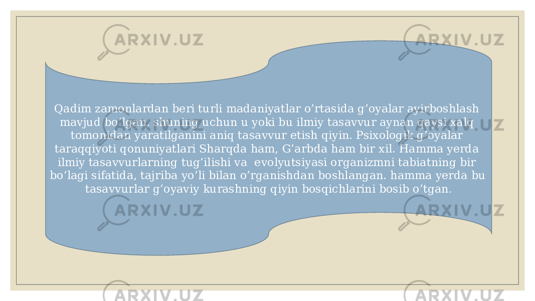 Qadim zamonlardan bеri turli madaniyatlar o’rtasida g’oyalar ayirboshlash mavjud bo’lgan, shuning uchun u yoki bu ilmiy tasavvur aynan qaysi xalq tomonidan yaratilganini aniq tasavvur etish qiyin. Psixologik g’oyalar taraqqiyoti qonuniyatlari Sharqda ham, G’arbda ham bir xil. Hamma yеrda ilmiy tasavvurlarning tug’ilishi va evolyutsiyasi organizmni tabiatning bir bo’lagi sifatida, tajriba yo’li bilan o’rganishdan boshlangan. hamma yеrda bu tasavvurlar g’oyaviy kurashning qiyin bosqichlarini bosib o’tgan . 