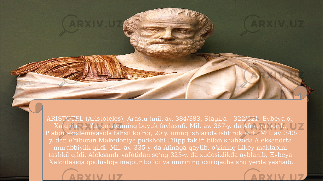 ARISTOTEL (Aristoteles), Arastu (mil. av. 384/383, Stagira – 322/321, Evbeya o., Xalqida) — Yunonistonning buyuk faylasufi. Mil. av. 367-y. da Afinaga borib, Platon akademiyasida tahsil koʻrdi, 20 y. uning ishlarida ishtirok etdi. Mil. av. 343- y. dan eʼtiboran Makedoniya podshohi Filipp taklifi bilan shahzoda Aleksandrta murabbiylik qildi. Mil. av. 335-y. da Afinaga qaytib, oʻzining Likey maktabini tashkil qildi. Aleksandr vafotidan soʻng 323-y. da xudosizlikda ayblanib, Evbeya Xalqidasiga qochishga majbur boʻldi va umrining oxirigacha shu yerda yashadi. 