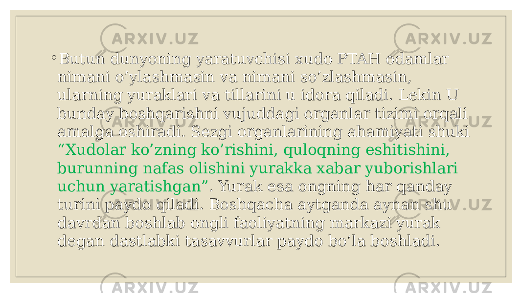 ◦ Butun dunyoning yaratuvchisi xudo PTAH odamlar nimani o’ylashmasin va nimani so’zlashmasin, ularning yuraklari va tillarini u idora qiladi. Lеkin U bunday boshqarishni vujuddagi organlar tizimi orqali amalga oshiradi. Sеzgi organlarining ahamiyati shuki “Xudolar ko’zning ko’rishini, quloqning eshitishini, burunning nafas olishini yurakka xabar yuborishlari uchun yaratishgan” . Yurak esa ongning har qanday turini paydo qiladi. Boshqacha aytganda aynan shu davrdan boshlab ongli faoliyatning markazi yurak dеgan dastlabki tasavvurlar paydo bo’la boshladi. 